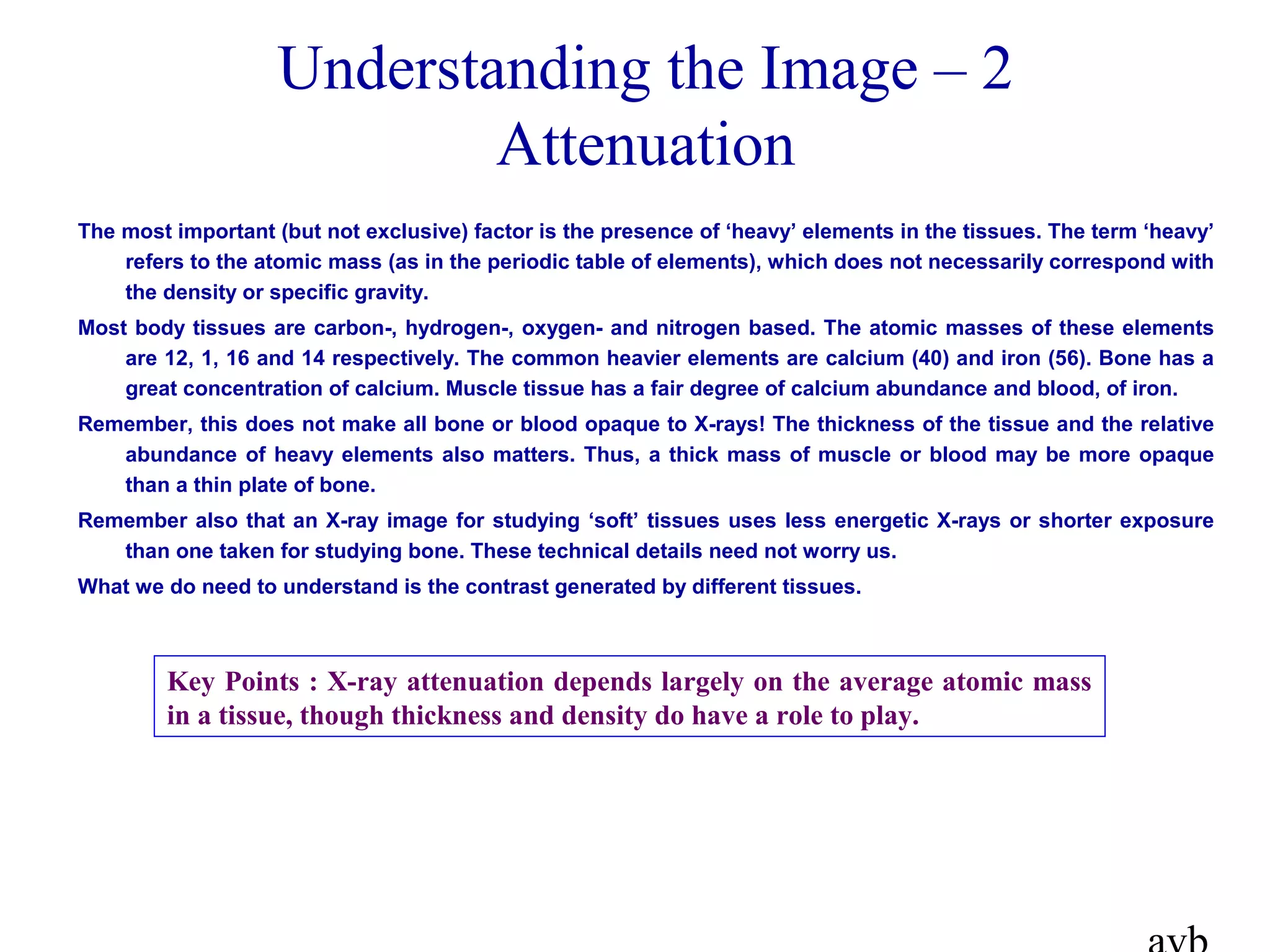 Understanding the Image – 2
Attenuation
The most important (but not exclusive) factor is the presence of ‘heavy’ elements in the tissues. The term ‘heavy’
refers to the atomic mass (as in the periodic table of elements), which does not necessarily correspond with
the density or specific gravity.
Most body tissues are carbon-, hydrogen-, oxygen- and nitrogen based. The atomic masses of these elements
are 12, 1, 16 and 14 respectively. The common heavier elements are calcium (40) and iron (56). Bone has a
great concentration of calcium. Muscle tissue has a fair degree of calcium abundance and blood, of iron.
Remember, this does not make all bone or blood opaque to X-rays! The thickness of the tissue and the relative
abundance of heavy elements also matters. Thus, a thick mass of muscle or blood may be more opaque
than a thin plate of bone.
Remember also that an X-ray image for studying ‘soft’ tissues uses less energetic X-rays or shorter exposure
than one taken for studying bone. These technical details need not worry us.
What we do need to understand is the contrast generated by different tissues.
Key Points : X-ray attenuation depends largely on the average atomic mass
in a tissue, though thickness and density do have a role to play.
 