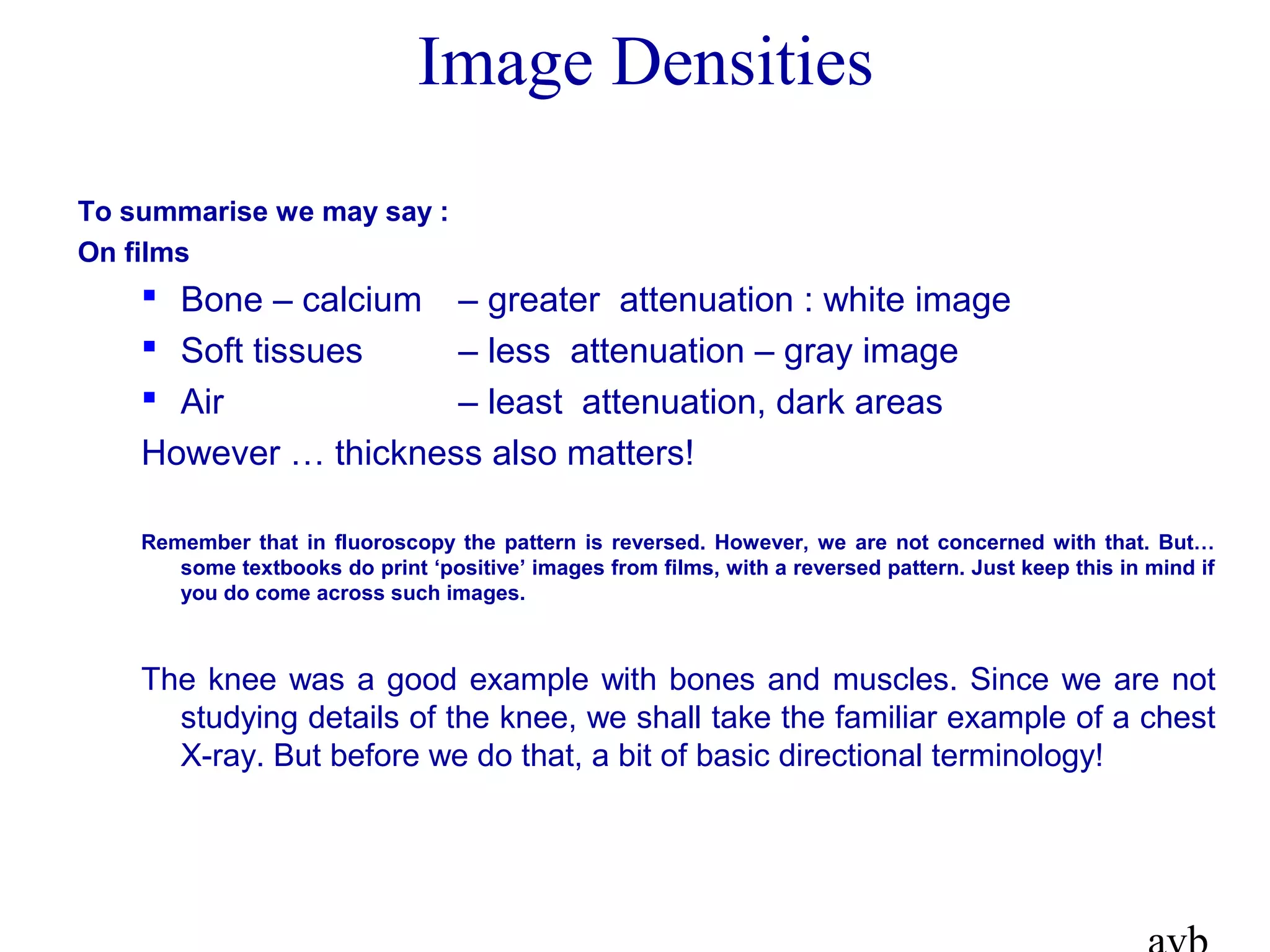 To summarise we may say :
On films
 Bone – calcium – greater attenuation : white image
 Soft tissues – less attenuation – gray image
 Air – least attenuation, dark areas
However … thickness also matters!
Remember that in fluoroscopy the pattern is reversed. However, we are not concerned with that. But…
some textbooks do print ‘positive’ images from films, with a reversed pattern. Just keep this in mind if
you do come across such images.
The knee was a good example with bones and muscles. Since we are not
studying details of the knee, we shall take the familiar example of a chest
X-ray. But before we do that, a bit of basic directional terminology!
Image Densities
 