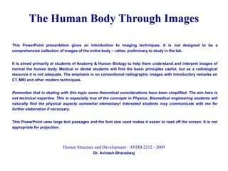 This PowerPoint presentation gives an introduction to imaging techniques. It is not designed to be a
comprehensive collection of images of the entire body – rather, preliminary to study in the lab.
It is aimed primarily at students of Anatomy & Human Biology to help them understand and interpret images of
normal the human body. Medical or dental students will find the basic principles useful, but as a radiological
resource it is not adequate. The emphasis is on conventional radiographic images with introductory remarks on
CT, MRI and other modern techniques.
Remember that in dealing with this topic some theoretical considerations have been simplified. The aim here is
not technical expertise. This is especially true of the concepts in Physics. Biomedical engineering students will
naturally find the physical aspects somewhat elementary! Interested students may communicate with me for
further elaboration if necessary.
This PowerPoint uses large text passages and the font size used makes it easier to read off the screen. It is not
appropriate for projection.
The Human Body Through Images
Human Structure and Development : ANHB 2212 - 2009
Dr. Avinash Bharadwaj
 