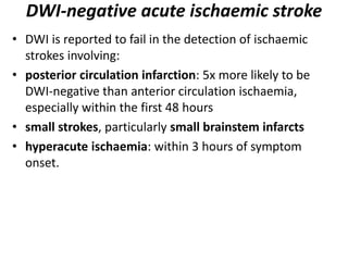 DWI-negative acute ischaemic stroke
• DWI is reported to fail in the detection of ischaemic
strokes involving:
• posterior circulation infarction: 5x more likely to be
DWI-negative than anterior circulation ischaemia,
especially within the first 48 hours
• small strokes, particularly small brainstem infarcts
• hyperacute ischaemia: within 3 hours of symptom
onset.
 