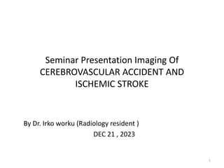Seminar Presentation Imaging Of
CEREBROVASCULAR ACCIDENT AND
ISCHEMIC STROKE
By Dr. Irko worku (Radiology resident )
DEC 21 , 2023
1
 