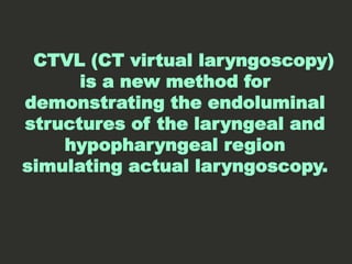 CTVL (CT virtual laryngoscopy)
is a new method for
demonstrating the endoluminal
structures of the laryngeal and
hypopharyngeal region
simulating actual laryngoscopy.
 