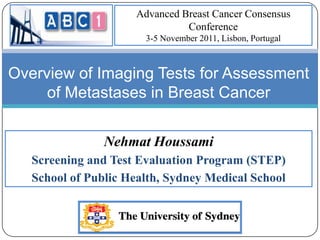 Advanced Breast Cancer Consensus
                               Conference
                       3-5 November 2011, Lisbon, Portugal



Overview of Imaging Tests for Assessment
     of Metastases in Breast Cancer


                Nehmat Houssami
   Screening and Test Evaluation Program (STEP)
   School of Public Health, Sydney Medical School
 