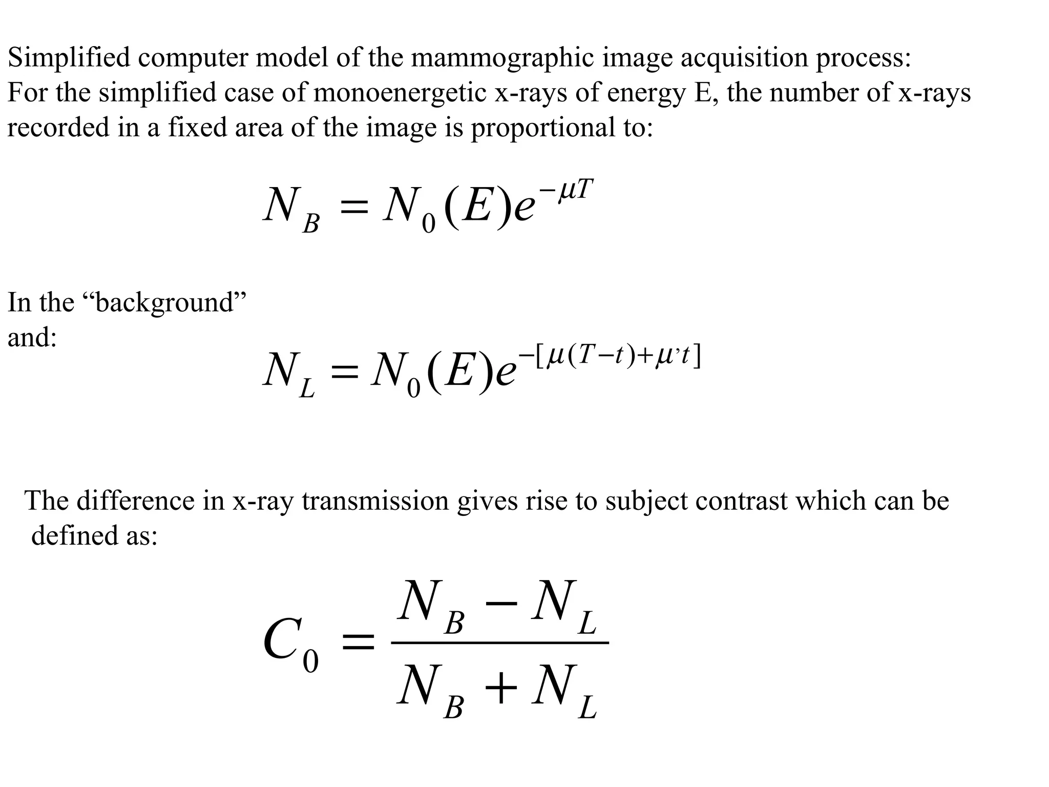     Simplified computer model of the mammographic image acquisition process: For the simplified case of monoenergetic x-rays of energy E, the number of x-rays  recorded in a fixed area of the image is proportional to:     In the “background”  and: The difference in x-ray transmission gives rise to subject contrast which can be defined as: 