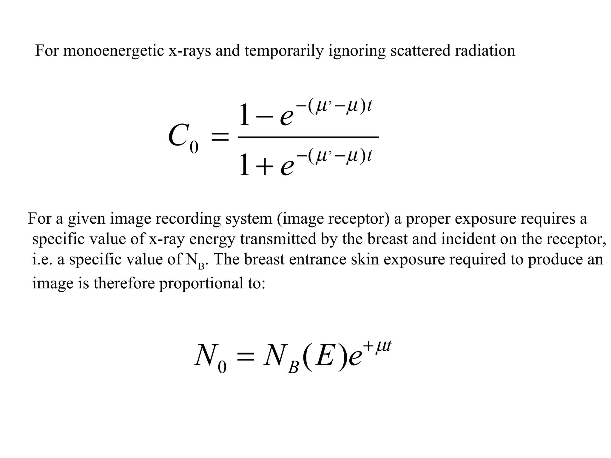For monoenergetic x-rays and temporarily ignoring scattered radiation  For a given image recording system (image receptor) a proper exposure requires a specific value of x-ray energy transmitted by the breast and incident on the receptor, i.e. a specific value of N B . The breast entrance skin exposure required to produce an image is therefore proportional to: 