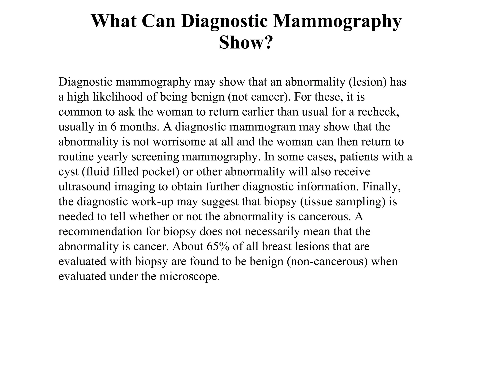 What Can Diagnostic Mammography Show? Diagnostic mammography may show that an abnormality (lesion) has a high likelihood of being benign (not cancer). For these, it is common to ask the woman to return earlier than usual for a recheck, usually in 6 months. A diagnostic mammogram may show that the abnormality is not worrisome at all and the woman can then return to routine yearly screening mammography. In some cases, patients with a cyst (fluid filled pocket) or other abnormality will also receive ultrasound imaging to obtain further diagnostic information. Finally, the diagnostic work-up may suggest that biopsy (tissue sampling) is needed to tell whether or not the abnormality is cancerous. A recommendation for biopsy does not necessarily mean that the abnormality is cancer. About 65% of all breast lesions that are evaluated with biopsy are found to be benign (non-cancerous) when evaluated under the microscope.  
