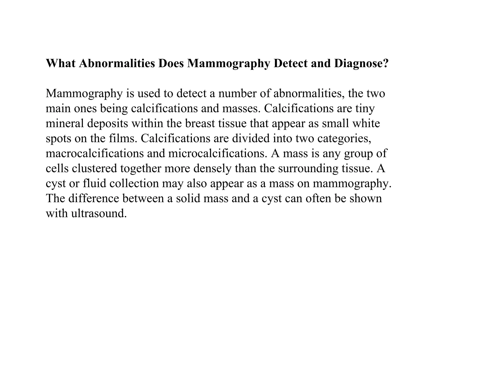 What Abnormalities Does Mammography Detect and Diagnose?   Mammography is used to detect a number of abnormalities, the two main ones being calcifications and masses. Calcifications are tiny mineral deposits within the breast tissue that appear as small white spots on the films. Calcifications are divided into two categories, macrocalcifications and microcalcifications. A mass is any group of cells clustered together more densely than the surrounding tissue. A cyst or fluid collection may also appear as a mass on mammography. The difference between a solid mass and a cyst can often be shown with ultrasound.  
