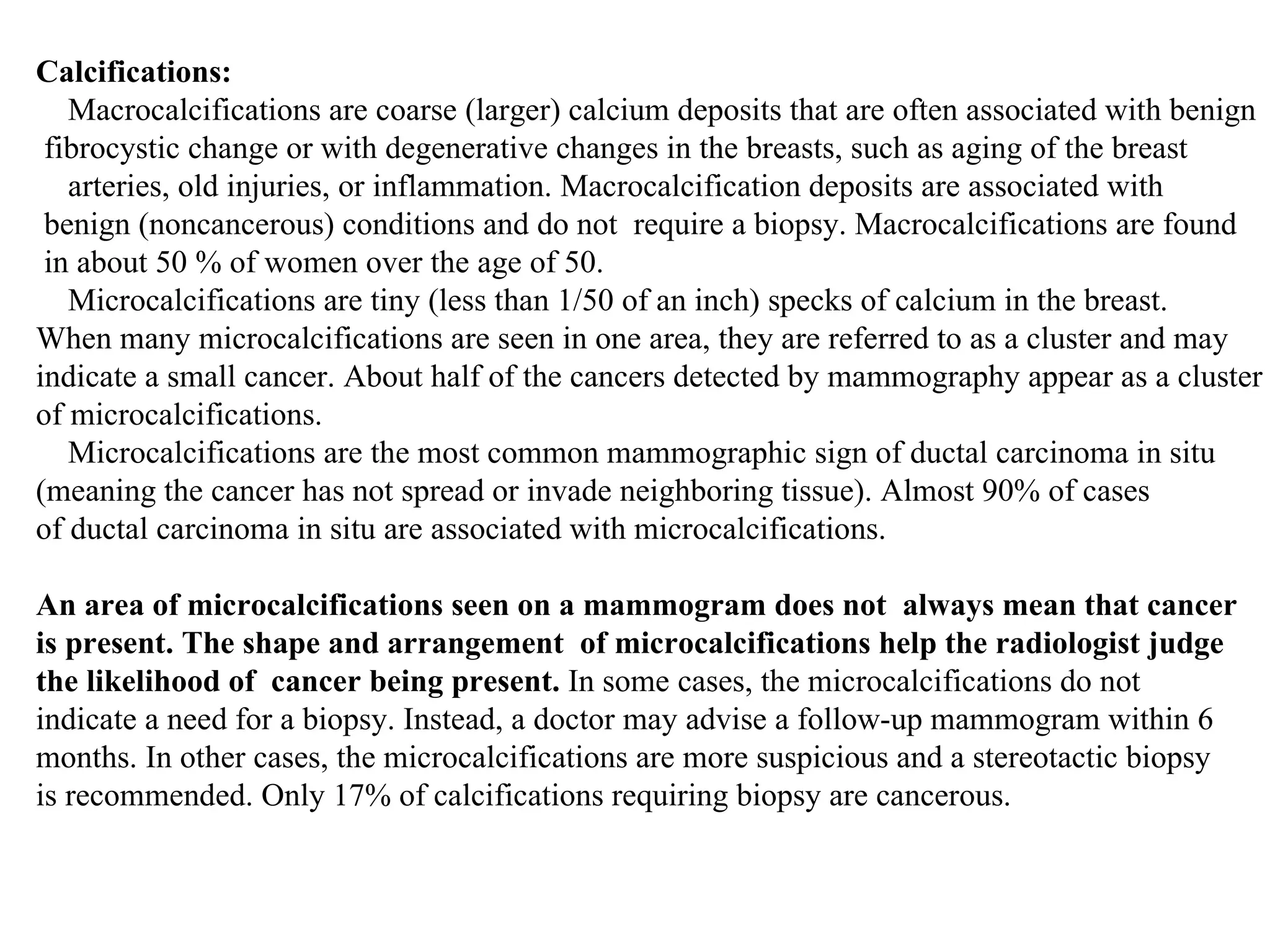 Calcifications: Macrocalcifications are coarse (larger) calcium deposits that are often associated with benign fibrocystic change or with degenerative changes in the breasts, such as aging of the breast arteries, old injuries, or inflammation. Macrocalcification deposits are associated with benign (noncancerous) conditions and do not  require a biopsy. Macrocalcifications are found in about 50 % of women over the age of 50.  Microcalcifications are tiny (less than 1/50 of an inch) specks of calcium in the breast.  When many microcalcifications are seen in one area, they are referred to as a cluster and may  indicate a small cancer. About half of the cancers detected by mammography appear as a cluster  of microcalcifications. Microcalcifications are the most common mammographic sign of ductal carcinoma in situ  (meaning the cancer has not spread or invade neighboring tissue). Almost 90% of cases  of ductal carcinoma in situ are associated with microcalcifications.  An area of microcalcifications seen on a mammogram does not  always mean that cancer  is present. The shape and arrangement  of microcalcifications help the radiologist judge  the likelihood of  cancer being present.  In some cases, the microcalcifications do not  indicate a need for a biopsy. Instead, a doctor may advise a follow-up mammogram within 6  months. In other cases, the microcalcifications are more suspicious and a stereotactic biopsy  is recommended. Only 17% of calcifications requiring biopsy are cancerous.  