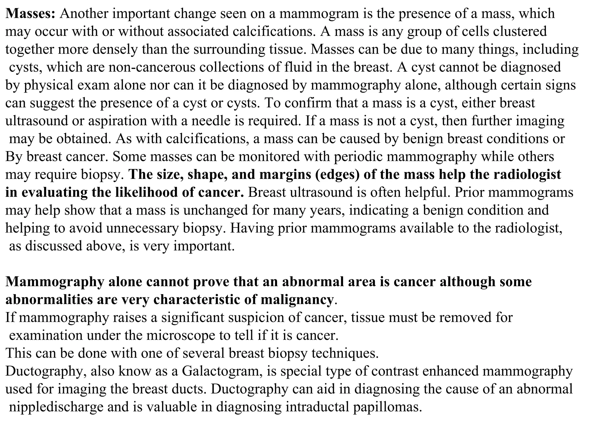 Masses:  Another important change seen on a mammogram is the presence of a mass, which  may occur with or without associated calcifications. A mass is any group of cells clustered  together more densely than the surrounding tissue. Masses can be due to many things, including cysts, which are non-cancerous collections of fluid in the breast. A cyst cannot be diagnosed  by physical exam alone nor can it be diagnosed by mammography alone, although certain signs can suggest the presence of a cyst or cysts. To confirm that a mass is a cyst, either breast  ultrasound or aspiration with a needle is required. If a mass is not a cyst, then further imaging may be obtained. As with calcifications, a mass can be caused by benign breast conditions or  By breast cancer. Some masses can be monitored with periodic mammography while others  may require biopsy.  The size, shape, and margins (edges) of the mass help the radiologist  in evaluating the likelihood of cancer.  Breast ultrasound is often helpful. Prior mammograms  may help show that a mass is unchanged for many years, indicating a benign condition and  helping to avoid unnecessary biopsy. Having prior mammograms available to the radiologist, as discussed above, is very important.  Mammography alone cannot prove that an abnormal area is cancer although some  abnormalities are very characteristic of malignancy .  If mammography raises a significant suspicion of cancer, tissue must be removed for examination under the microscope to tell if it is cancer. This can be done with one of several breast biopsy techniques.  Ductography, also know as a Galactogram, is special type of contrast enhanced mammography  used for imaging the breast ducts. Ductography can aid in diagnosing the cause of an abnormal nippledischarge and is valuable in diagnosing intraductal papillomas. 