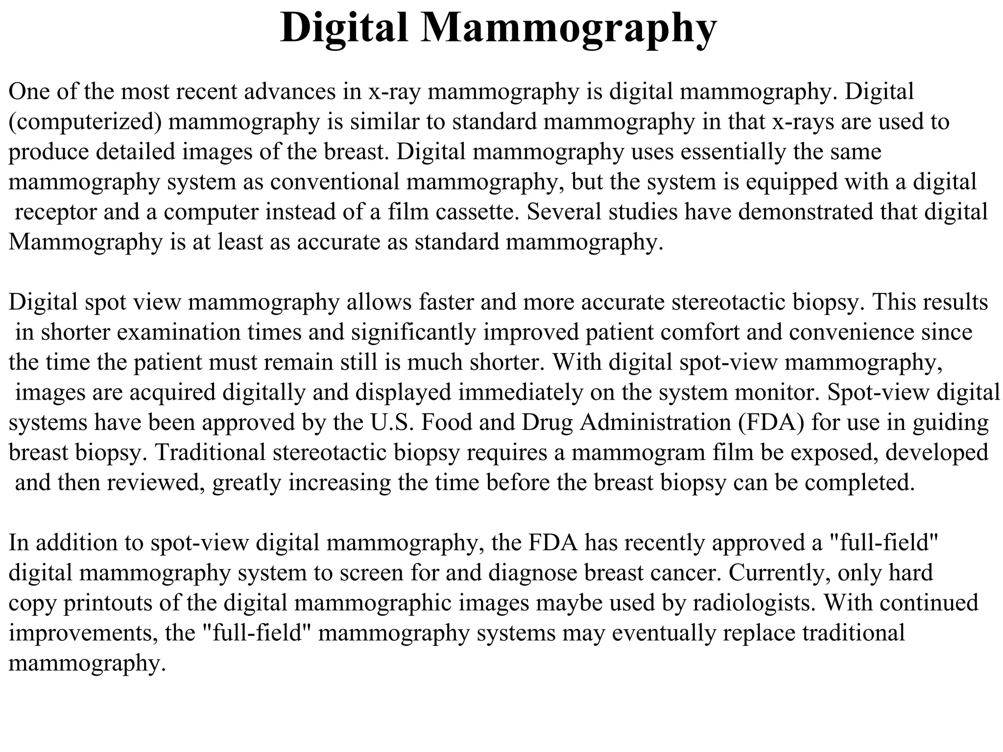 Digital Mammography  One of the most recent advances in x-ray mammography is digital mammography. Digital  (computerized) mammography is similar to standard mammography in that x-rays are used to  produce detailed images of the breast. Digital mammography uses essentially the same mammography system as conventional mammography, but the system is equipped with a digital receptor and a computer instead of a film cassette. Several studies have demonstrated that digital  Mammography is at least as accurate as standard mammography.  Digital spot view mammography allows faster and more accurate stereotactic biopsy. This results in shorter examination times and significantly improved patient comfort and convenience since  the time the patient must remain still is much shorter. With digital spot-view mammography, images are acquired digitally and displayed immediately on the system monitor. Spot-view digital  systems have been approved by the U.S. Food and Drug Administration (FDA) for use in guiding  breast biopsy. Traditional stereotactic biopsy requires a mammogram film be exposed, developed and then reviewed, greatly increasing the time before the breast biopsy can be completed. In addition to spot-view digital mammography, the FDA has recently approved a "full-field"  digital mammography system to screen for and diagnose breast cancer. Currently, only hard  copy printouts of the digital mammographic images maybe used by radiologists. With continued  improvements, the "full-field" mammography systems may eventually replace traditional  mammography. 