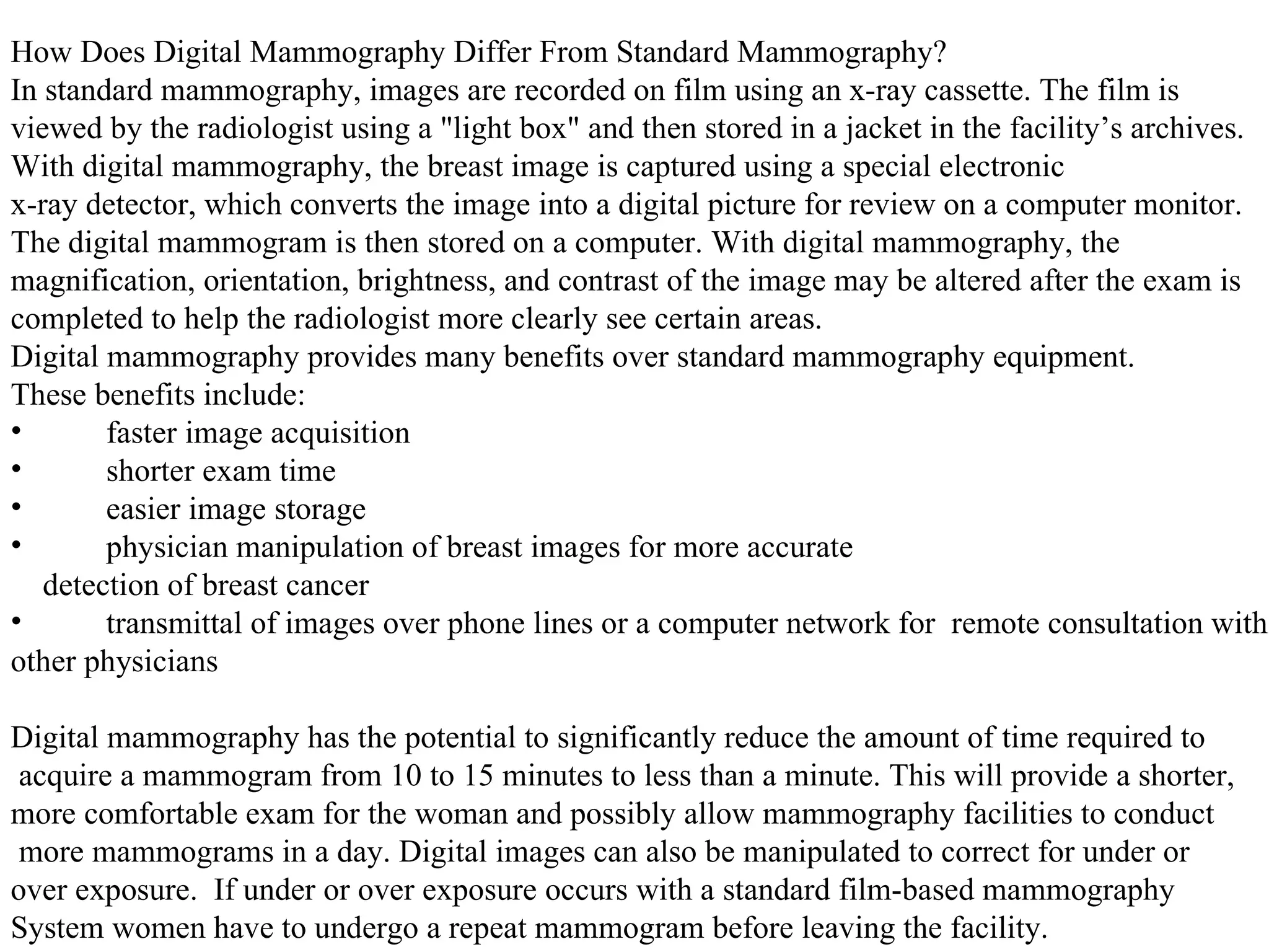 How Does Digital Mammography Differ From Standard Mammography? In standard mammography, images are recorded on film using an x-ray cassette. The film is  viewed by the radiologist using a "light box" and then stored in a jacket in the facility’s archives.  With digital mammography, the breast image is captured using a special electronic x-ray detector, which converts the image into a digital picture for review on a computer monitor.  The digital mammogram is then stored on a computer. With digital mammography, the  magnification, orientation, brightness, and contrast of the image may be altered after the exam is  completed to help the radiologist more clearly see certain areas. Digital mammography provides many benefits over standard mammography equipment.  These benefits include: faster image acquisition  shorter exam time  easier image storage  physician manipulation of breast images for more accurate detection of breast cancer  transmittal of images over phone lines or a computer network for  remote consultation with  other physicians  Digital mammography has the potential to significantly reduce the amount of time required to acquire a mammogram from 10 to 15 minutes to less than a minute. This will provide a shorter,  more comfortable exam for the woman and possibly allow mammography facilities to conduct more mammograms in a day. Digital images can also be manipulated to correct for under or  over exposure.  If under or over exposure occurs with a standard film-based mammography  System women have to undergo a repeat mammogram before leaving the facility.  