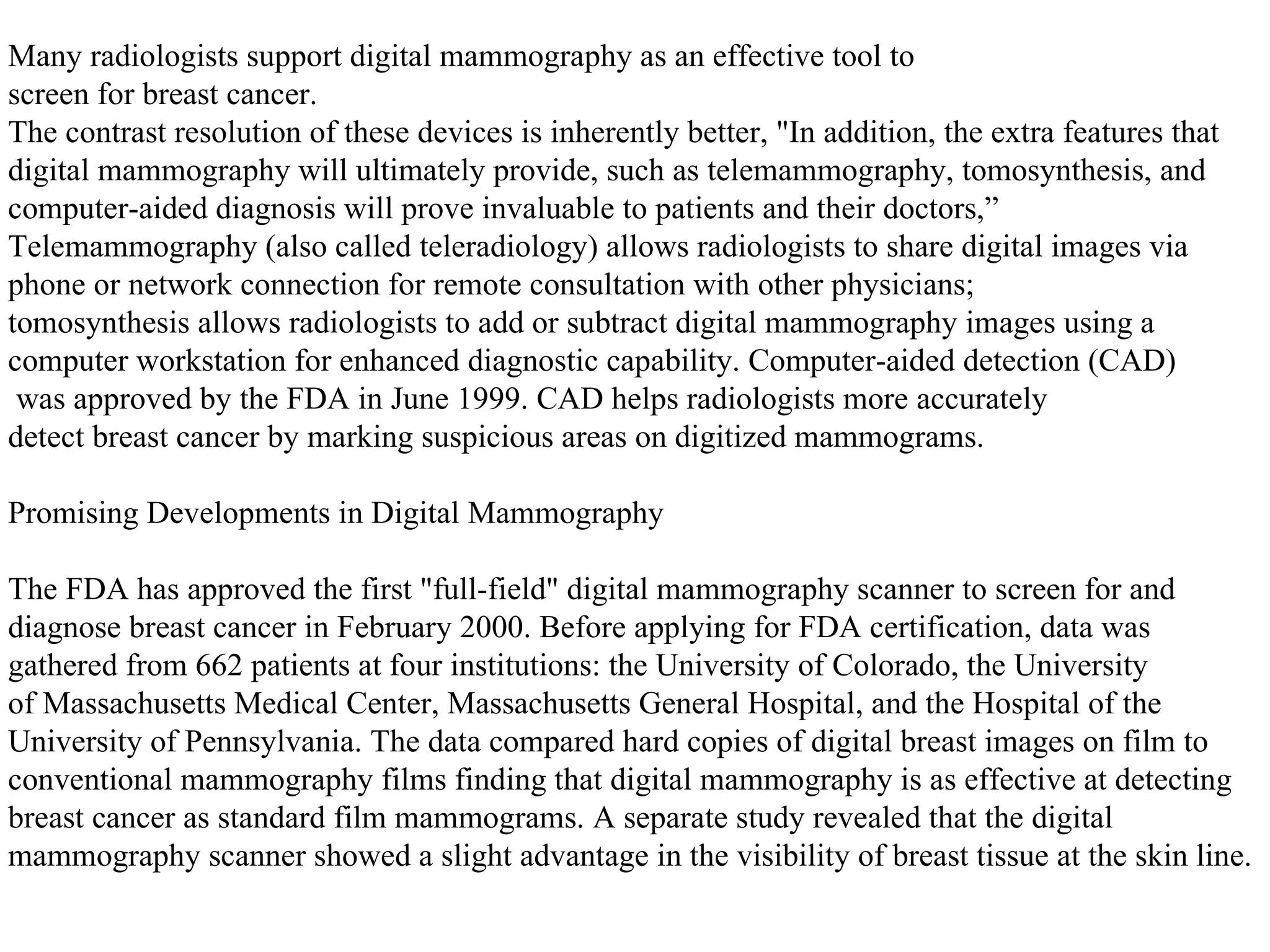 Many radiologists support digital mammography as an effective tool to screen for breast cancer.  The contrast resolution of these devices is inherently better, "In addition, the extra features that  digital mammography will ultimately provide, such as telemammography, tomosynthesis, and computer-aided diagnosis will prove invaluable to patients and their doctors,” Telemammography (also called teleradiology) allows radiologists to share digital images via  phone or network connection for remote consultation with other physicians; tomosynthesis allows radiologists to add or subtract digital mammography images using a  computer workstation for enhanced diagnostic capability. Computer-aided detection (CAD) was approved by the FDA in June 1999. CAD helps radiologists more accurately detect breast cancer by marking suspicious areas on digitized mammograms. Promising Developments in Digital Mammography  The FDA has approved the first "full-field" digital mammography scanner to screen for and  diagnose breast cancer in February 2000. Before applying for FDA certification, data was  gathered from 662 patients at four institutions: the University of Colorado, the University of Massachusetts Medical Center, Massachusetts General Hospital, and the Hospital of the  University of Pennsylvania. The data compared hard copies of digital breast images on film to conventional mammography films finding that digital mammography is as effective at detecting  breast cancer as standard film mammograms. A separate study revealed that the digital  mammography scanner showed a slight advantage in the visibility of breast tissue at the skin line.  