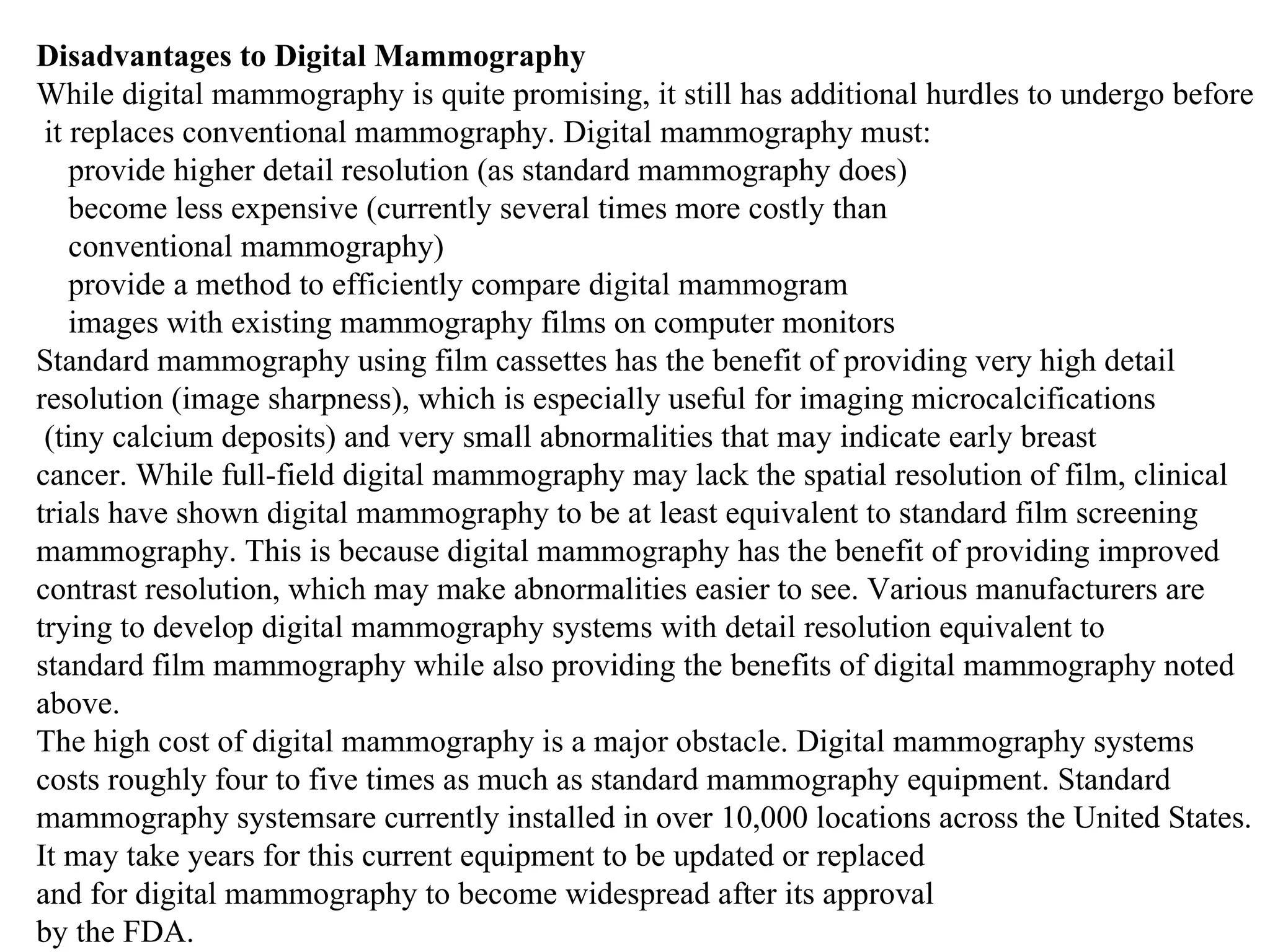 Disadvantages to Digital Mammography While digital mammography is quite promising, it still has additional hurdles to undergo before it replaces conventional mammography. Digital mammography must: provide higher detail resolution (as standard mammography does) become less expensive (currently several times more costly than conventional mammography)  provide a method to efficiently compare digital mammogram images with existing mammography films on computer monitors  Standard mammography using film cassettes has the benefit of providing very high detail  resolution (image sharpness), which is especially useful for imaging microcalcifications (tiny calcium deposits) and very small abnormalities that may indicate early breast cancer. While full-field digital mammography may lack the spatial resolution of film, clinical  trials have shown digital mammography to be at least equivalent to standard film screening  mammography. This is because digital mammography has the benefit of providing improved  contrast resolution, which may make abnormalities easier to see. Various manufacturers are  trying to develop digital mammography systems with detail resolution equivalent to  standard film mammography while also providing the benefits of digital mammography noted above. The high cost of digital mammography is a major obstacle. Digital mammography systems  costs roughly four to five times as much as standard mammography equipment. Standard  mammography systemsare currently installed in over 10,000 locations across the United States. It may take years for this current equipment to be updated or replaced and for digital mammography to become widespread after its approval by the FDA. 