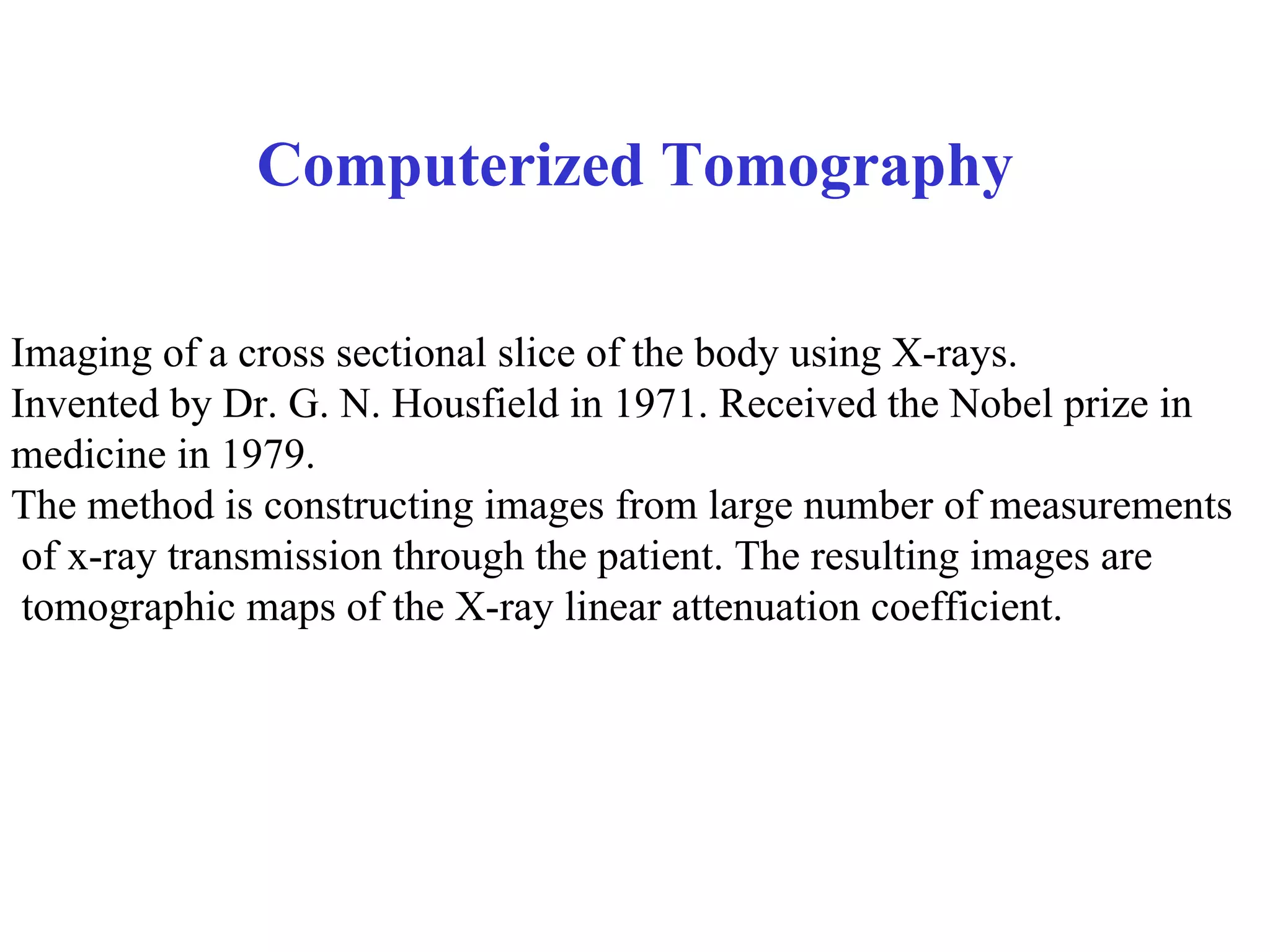 Computerized Tomography Imaging of a cross sectional slice of the body using X-rays. Invented by Dr. G. N. Housfield in 1971. Received the Nobel prize in  medicine in 1979. The method is constructing images from large number of measurements of x-ray transmission through the patient. The resulting images are tomographic maps of the X-ray linear attenuation coefficient.  