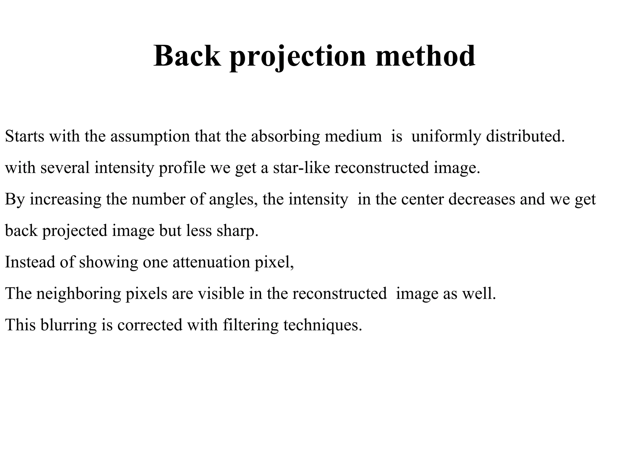 Back projection method Starts with the assumption that the absorbing medium  is  uniformly distributed. with several intensity profile we get a star-like reconstructed image. By increasing the number of angles, the intensity  in the center decreases and we get  back projected image but less sharp.  Instead of showing one attenuation pixel,  The neighboring pixels are visible in the reconstructed  image as well.  This blurring is corrected with filtering techniques. 