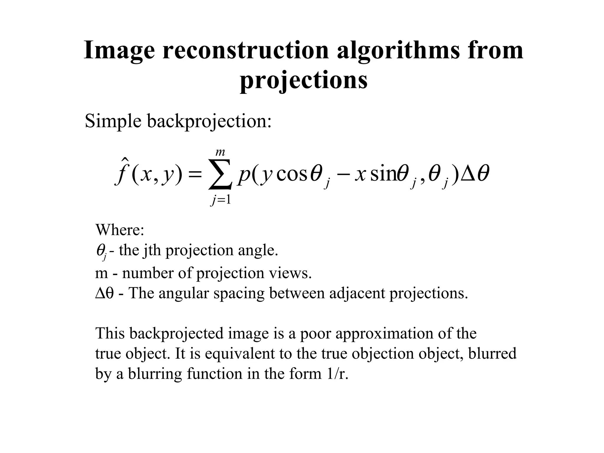 Image reconstruction algorithms from projections Simple backprojection: Where:  j  -  the jth projection angle. m - number of projection views.    - The angular spacing between adjacent projections. This backprojected image is a poor approximation of the  true object. It is equivalent to the true objection object, blurred  by a blurring function in the form 1/r. 