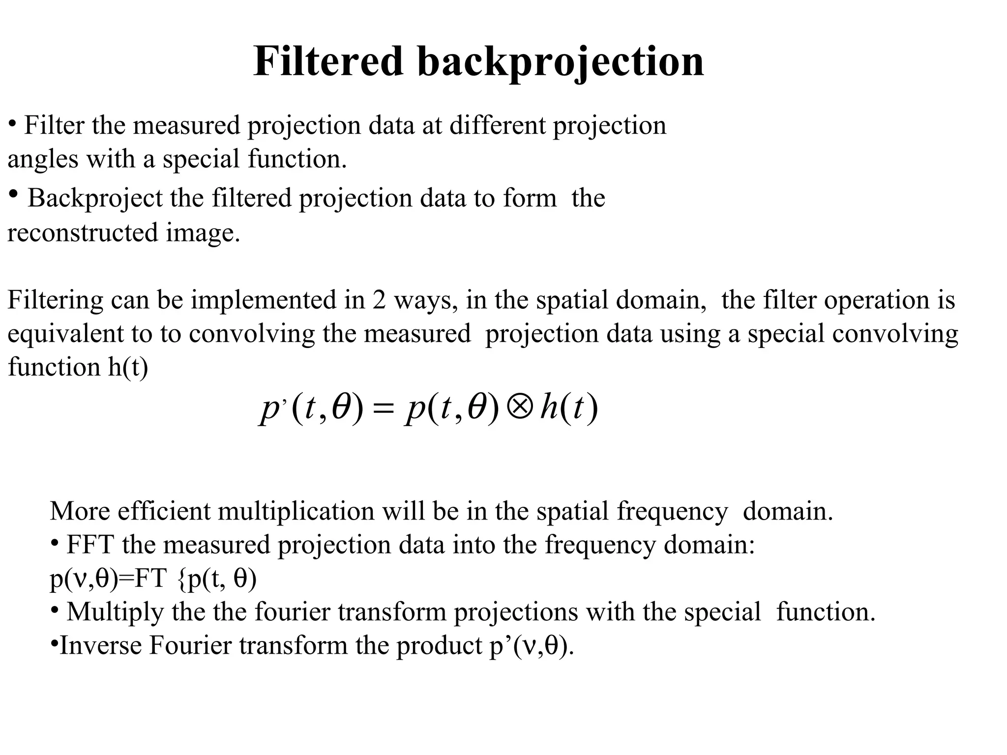 Filtered backprojection Filter the measured projection data at different projection  angles with a special function. Backproject the filtered projection data to form  the  reconstructed image. Filtering can be implemented in 2 ways, in the spatial domain,  the filter operation is  equivalent to to convolving the measured  projection data using a special convolving  function h(t) More efficient multiplication will be in the spatial frequency  domain. FFT the measured projection data into the frequency domain: p(  ,  )=FT {p(t,   ) Multiply the the fourier transform projections with the special  function. Inverse Fourier transform the product p’(  ,  ). 