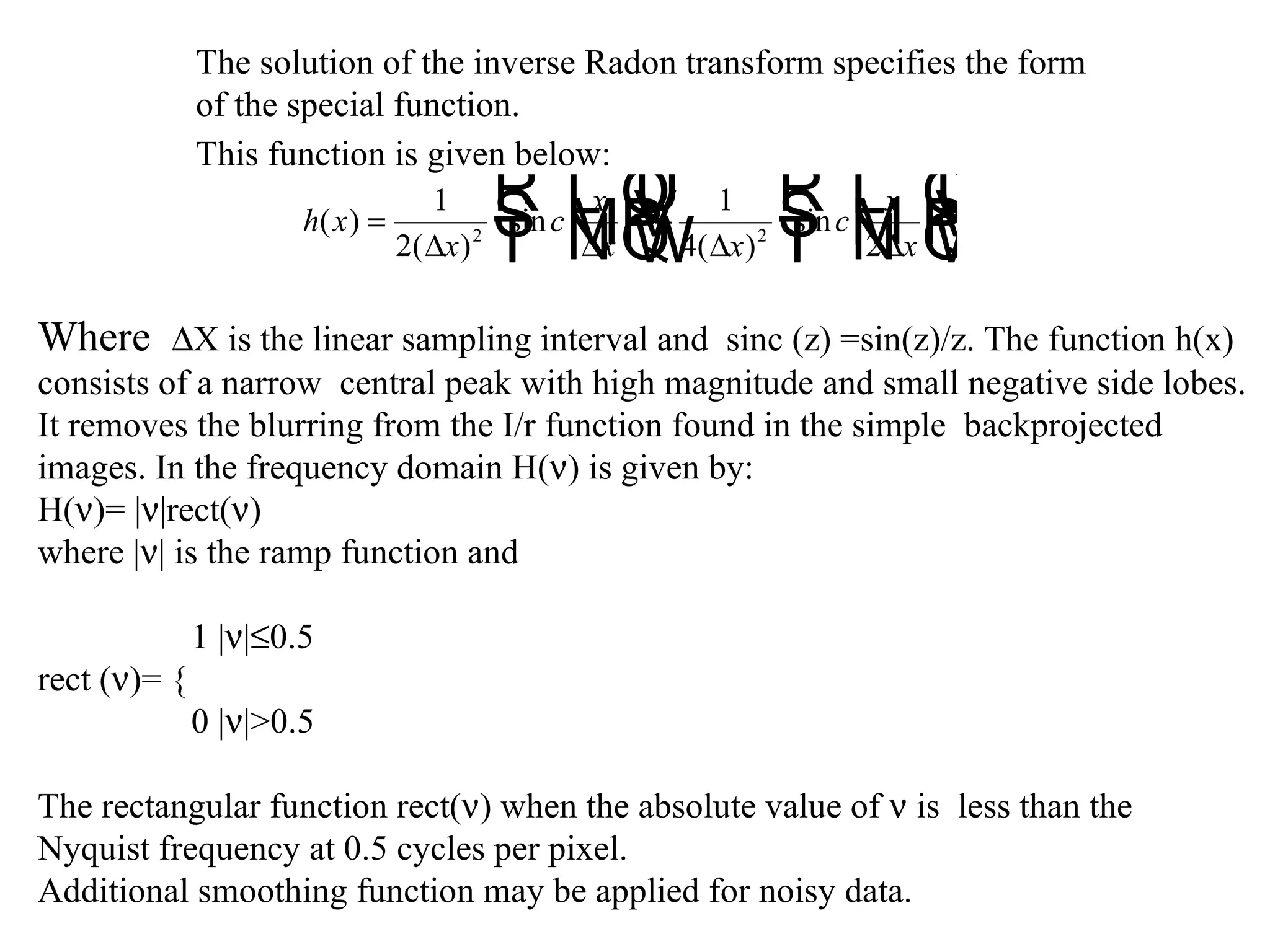 The solution of the inverse Radon transform specifies the form  of the special function. This function is given below:   Where   X is the linear sampling interval and  sinc (z) =sin(z)/z. The function h(x)  consists of a narrow  central peak with high magnitude and small negative side lobes. It removes the blurring from the I/r function found in the simple  backprojected  images. In the frequency domain H(  ) is given by: H(  )= |  |rect(  ) where |  | is the ramp function and   1 |  |  0.5 rect (  )= {   0 |  |>0.5 The rectangular function rect(  ) when the absolute value of    is  less than the  Nyquist frequency at 0.5 cycles per pixel.  Additional smoothing function may be applied for noisy data. 