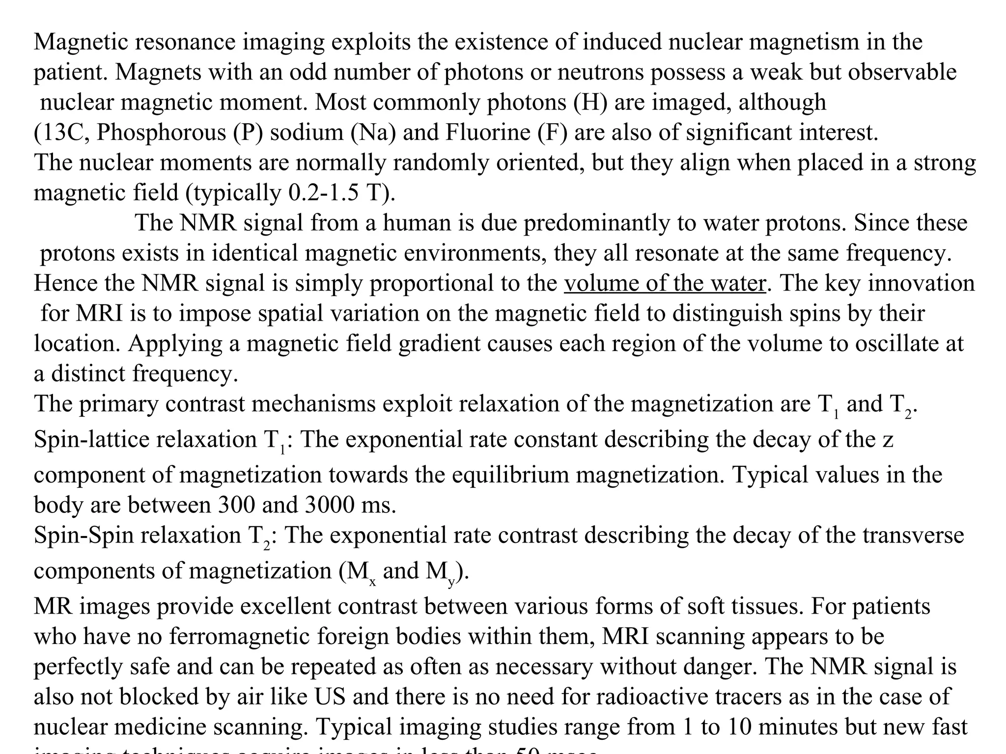 Magnetic resonance imaging exploits the existence of induced nuclear magnetism in the  patient. Magnets with an odd number of photons or neutrons possess a weak but observable nuclear magnetic moment. Most commonly photons (H) are imaged, although  (13C, Phosphorous (P) sodium (Na) and Fluorine (F) are also of significant interest.  The nuclear moments are normally randomly oriented, but they align when placed in a strong  magnetic field (typically 0.2-1.5 T).  The NMR signal from a human is due predominantly to water protons. Since these protons exists in identical magnetic environments, they all resonate at the same frequency.  Hence the NMR signal is simply proportional to the  volume of the water . The key innovation for MRI is to impose spatial variation on the magnetic field to distinguish spins by their  location. Applying a magnetic field gradient causes each region of the volume to oscillate at  a distinct frequency.  The primary contrast mechanisms exploit relaxation of the magnetization are T 1  and T 2 .  Spin-lattice relaxation T 1 : The exponential rate constant describing the decay of the z  component of magnetization towards the equilibrium magnetization. Typical values in the  body are between 300 and 3000 ms. Spin-Spin relaxation T 2 : The exponential rate contrast describing the decay of the transverse components of magnetization (M x  and M y ). MR images provide excellent contrast between various forms of soft tissues. For patients  who have no ferromagnetic foreign bodies within them, MRI scanning appears to be  perfectly safe and can be repeated as often as necessary without danger. The NMR signal is  also not blocked by air like US and there is no need for radioactive tracers as in the case of  nuclear medicine scanning. Typical imaging studies range from 1 to 10 minutes but new fast  imaging techniques acquire images in less than 50 msec.  