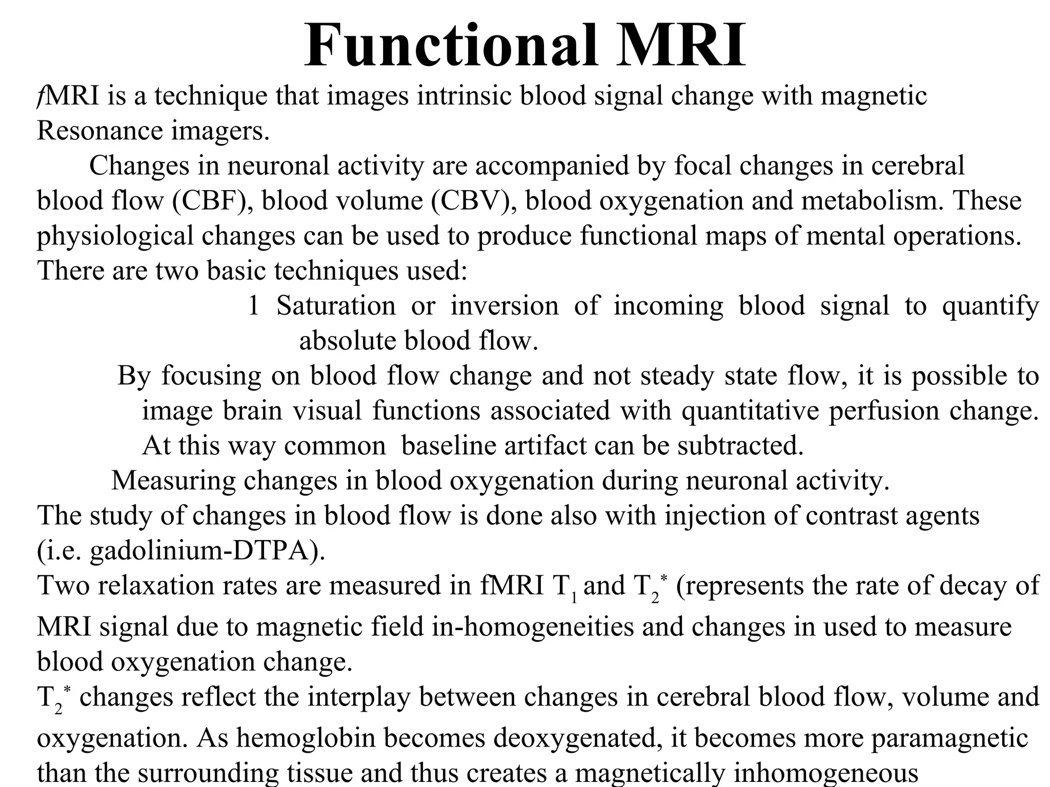 Functional MRI f MRI is a technique that images intrinsic blood signal change with magnetic  Resonance imagers. Changes in neuronal activity are accompanied by focal changes in cerebral  blood flow (CBF), blood volume (CBV), blood oxygenation and metabolism. These  physiological changes can be used to produce functional maps of mental operations. There are two basic techniques used: 1 Saturation or inversion of incoming blood signal to quantify absolute blood flow.  By focusing on blood flow change and not steady state flow, it is possible to image brain visual functions associated with quantitative perfusion change. At this way common  baseline artifact can be subtracted. Measuring changes in blood oxygenation during neuronal activity. The study of changes in blood flow is done also with injection of contrast agents  (i.e. gadolinium-DTPA). Two relaxation rates are measured in fMRI T 1  and T 2 *  (represents the rate of decay of  MRI signal due to magnetic field in-homogeneities and changes in used to measure  blood oxygenation change. T 2 *  changes reflect the interplay between changes in cerebral blood flow, volume and  oxygenation. As hemoglobin becomes deoxygenated, it becomes more paramagnetic  than the surrounding tissue and thus creates a magnetically inhomogeneous  environment. 