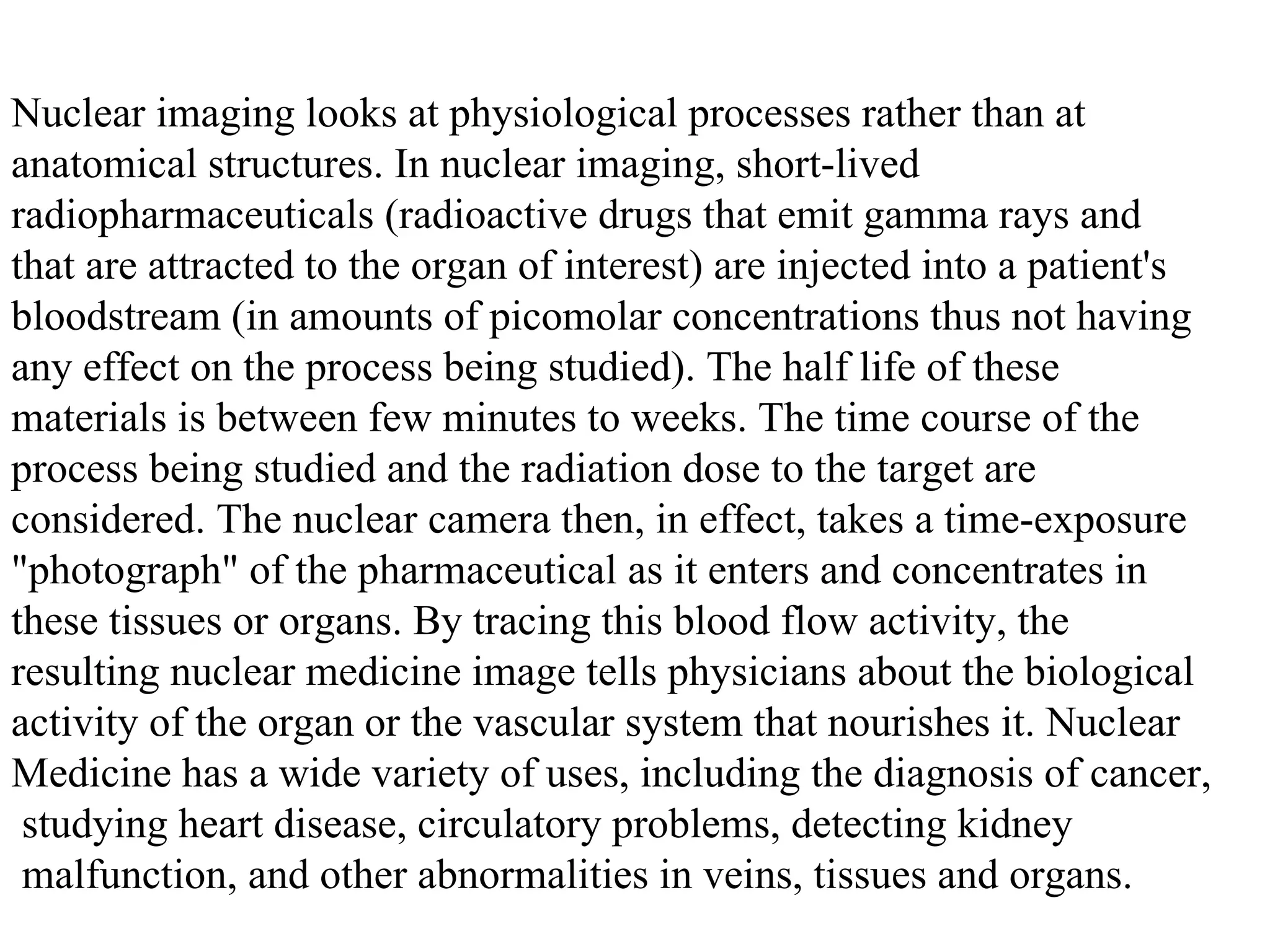 Nuclear imaging looks at physiological processes rather than at  anatomical structures. In nuclear imaging, short-lived  radiopharmaceuticals (radioactive drugs that emit gamma rays and  that are attracted to the organ of interest) are injected into a patient's  bloodstream (in amounts of picomolar concentrations thus not having  any effect on the process being studied). The half life of these  materials is between few minutes to weeks. The time course of the  process being studied and the radiation dose to the target are  considered. The nuclear camera then, in effect, takes a time-exposure  "photograph" of the pharmaceutical as it enters and concentrates in  these tissues or organs. By tracing this blood flow activity, the  resulting nuclear medicine image tells physicians about the biological  activity of the organ or the vascular system that nourishes it. Nuclear  Medicine has a wide variety of uses, including the diagnosis of cancer, studying heart disease, circulatory problems, detecting kidney malfunction, and other abnormalities in veins, tissues and organs.  