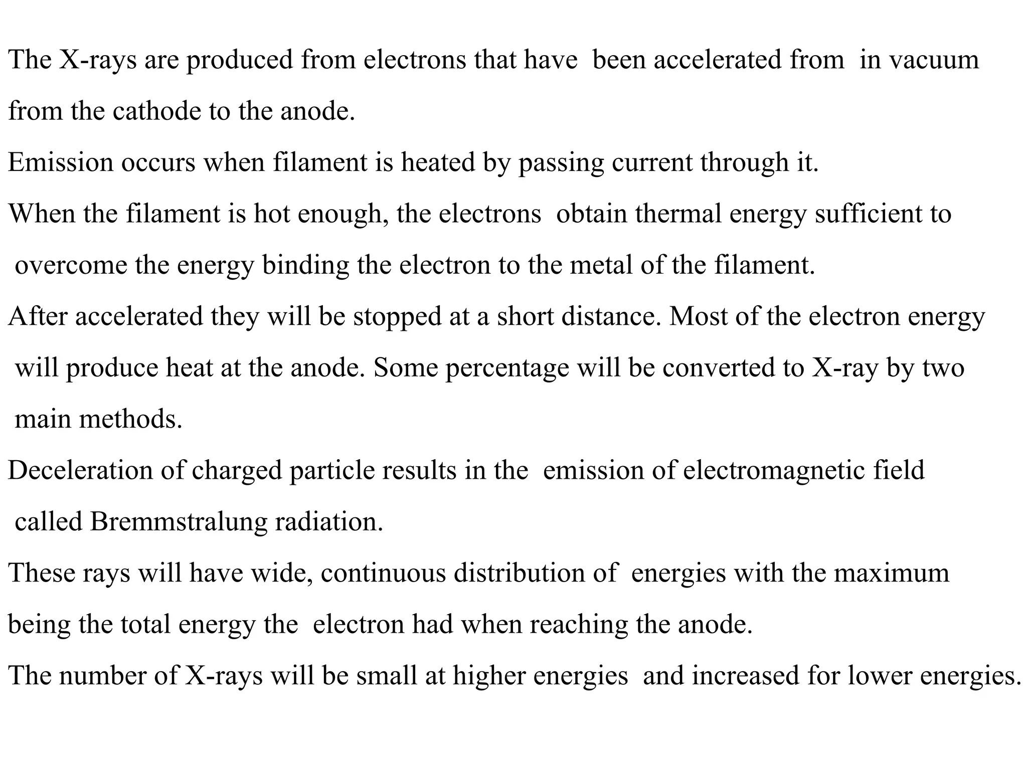 The X-rays are produced from electrons that have  been accelerated from  in vacuum  from the cathode to the anode. Emission occurs when filament is heated by passing current through it. When the filament is hot enough, the electrons  obtain thermal energy sufficient to overcome the energy binding the electron to the metal of the filament. After accelerated they will be stopped at a short distance. Most of the electron energy will produce heat at the anode. Some percentage will be converted to X-ray by two main methods. Deceleration of charged particle results in the  emission of electromagnetic field called Bremmstralung radiation. These rays will have wide, continuous distribution of  energies with the maximum  being the total energy the  electron had when reaching the anode. The number of X-rays will be small at higher energies  and increased for lower energies. 
