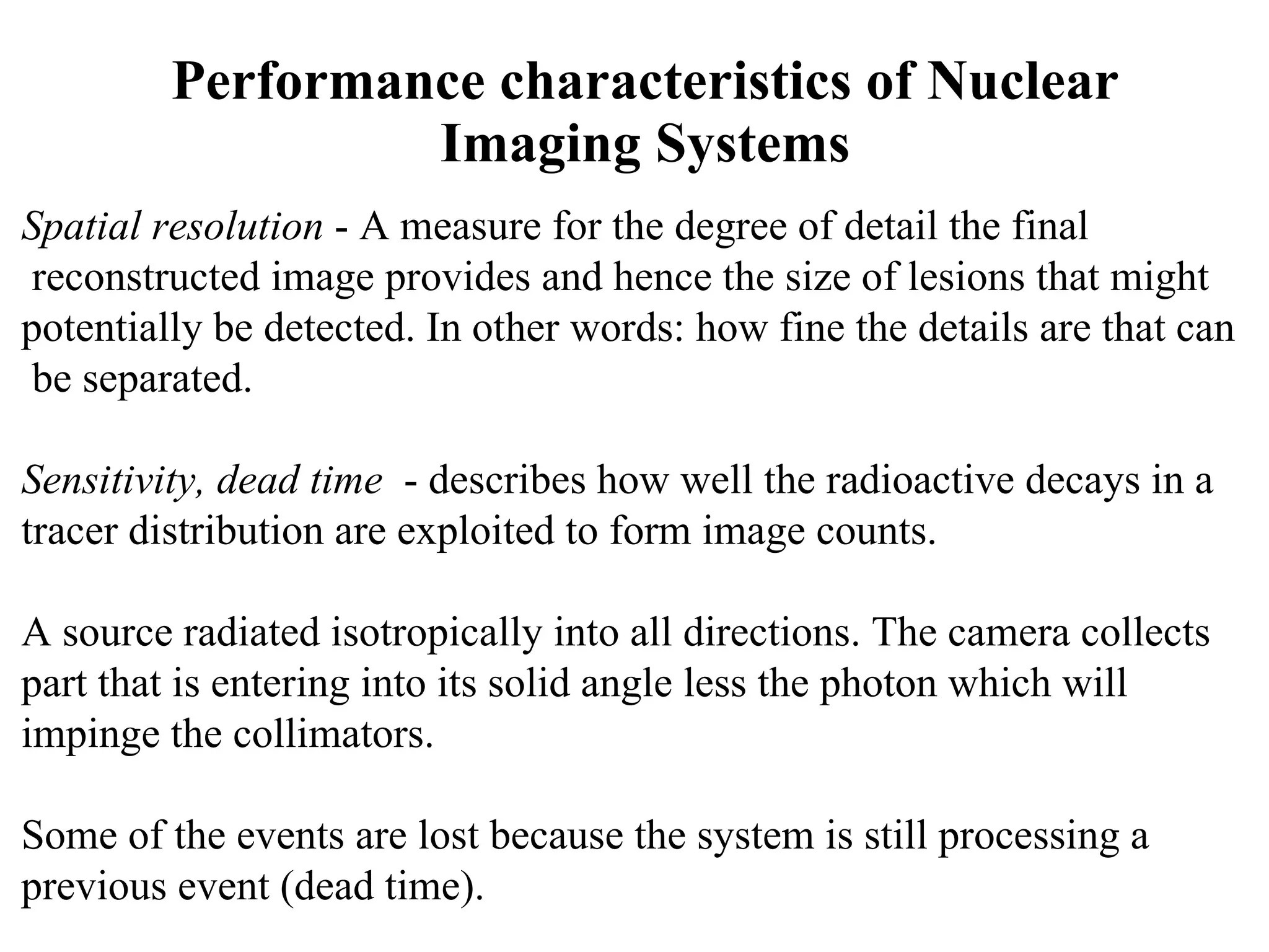 Performance characteristics of Nuclear Imaging Systems Spatial resolution  - A measure for the degree of detail the final reconstructed image provides and hence the size of lesions that might  potentially be detected. In other words: how fine the details are that can be separated. Sensitivity, dead time   - describes how well the radioactive decays in a  tracer distribution are exploited to form image counts. A source radiated isotropically into all directions. The camera collects  part that is entering into its solid angle less the photon which will  impinge the collimators. Some of the events are lost because the system is still processing a  previous event (dead time). 