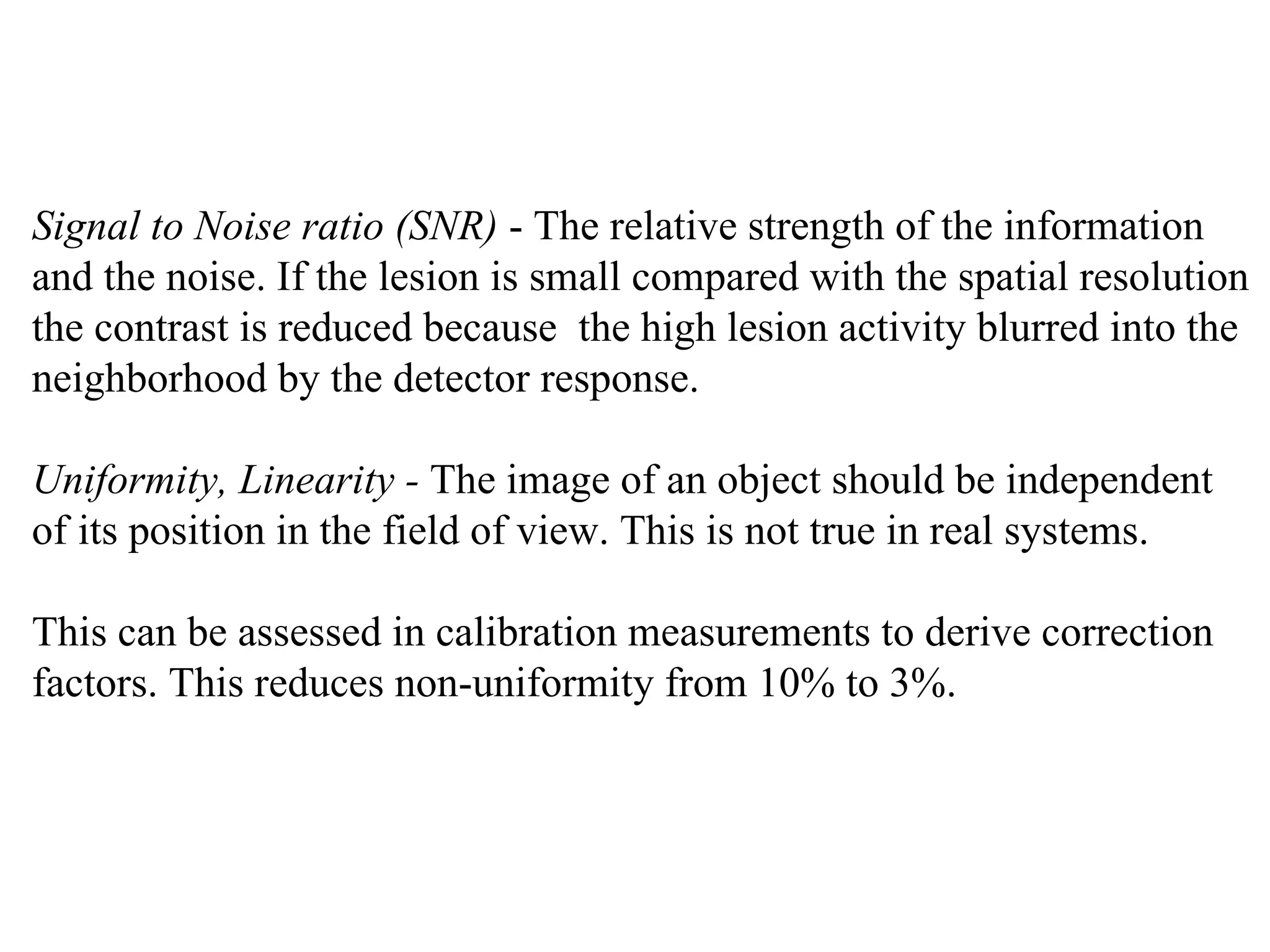 Signal to Noise ratio (SNR)  - The relative strength of the information  and the noise. If the lesion is small compared with the spatial resolution  the contrast is reduced because  the high lesion activity blurred into the  neighborhood by the detector response. Uniformity, Linearity -  The image of an object should be independent  of its position in the field of view. This is not true in real systems. This can be assessed in calibration measurements to derive correction  factors. This reduces non-uniformity from 10% to 3%. 