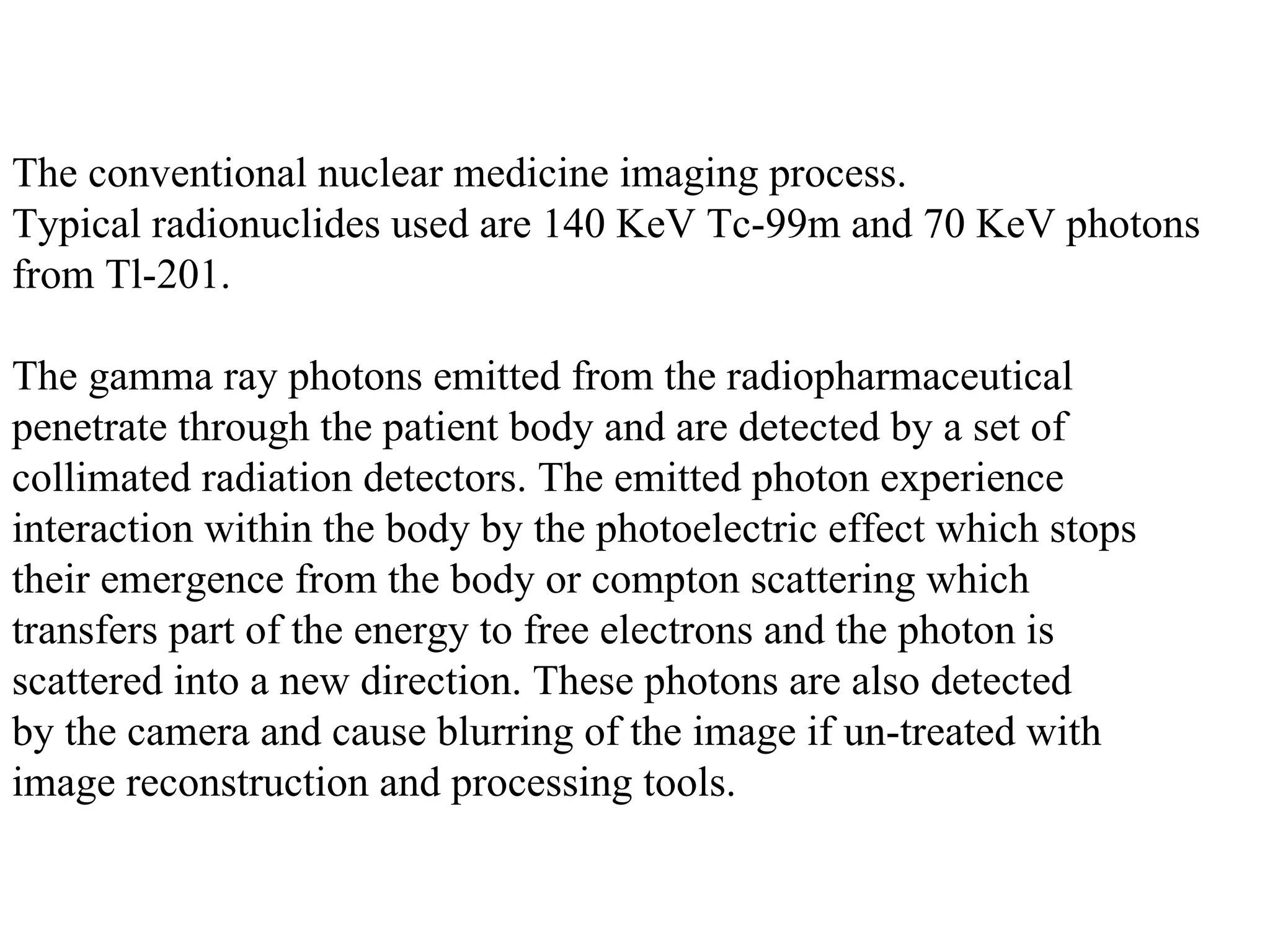 The conventional nuclear medicine imaging process.  Typical radionuclides used are 140 KeV Tc-99m and 70 KeV photons  from Tl-201.    The gamma ray photons emitted from the radiopharmaceutical  penetrate through the patient body and are detected by a set of  collimated radiation detectors. The emitted photon experience  interaction within the body by the photoelectric effect which stops  their emergence from the body or compton scattering which  transfers part of the energy to free electrons and the photon is  scattered into a new direction. These photons are also detected  by the camera and cause blurring of the image if un-treated with  image reconstruction and processing tools.    