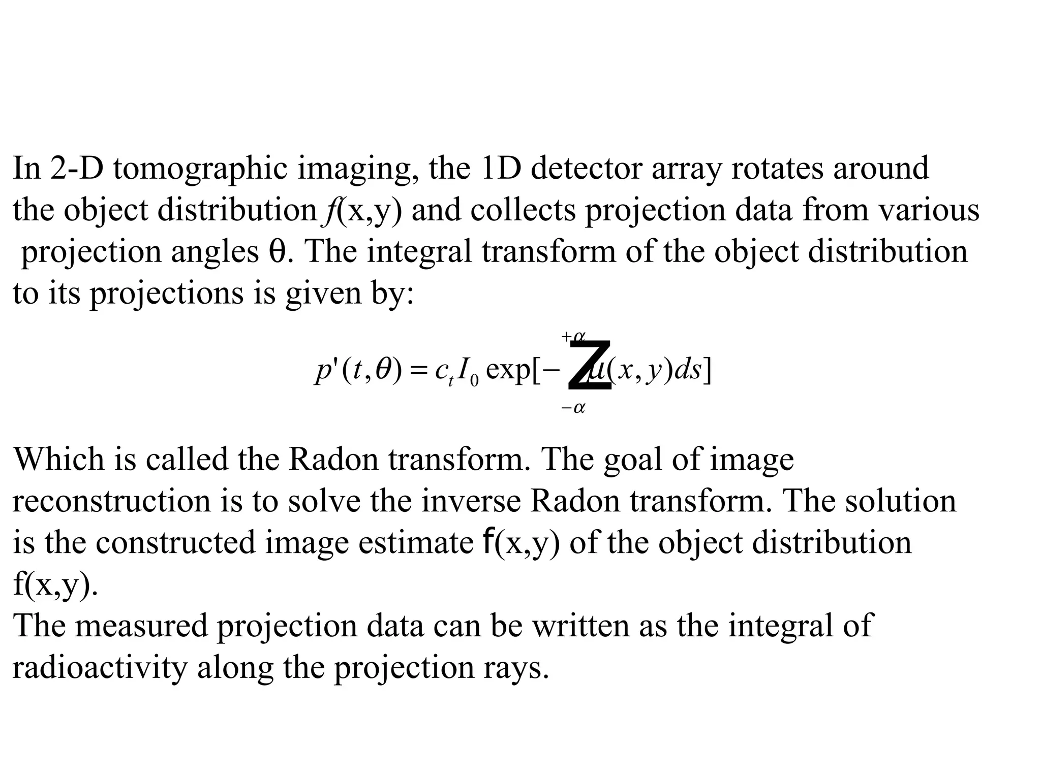 In 2-D tomographic imaging, the 1D detector array rotates around  the object distribution  f (x,y) and collects projection data from various projection angles   . The integral transform of the object distribution  to its projections is given by:       Which is called the Radon transform. The goal of image  reconstruction is to solve the inverse Radon transform. The solution  is the constructed image estimate  f (x,y) of the object distribution  f(x,y). The measured projection data can be written as the integral of  radioactivity along the projection rays. 