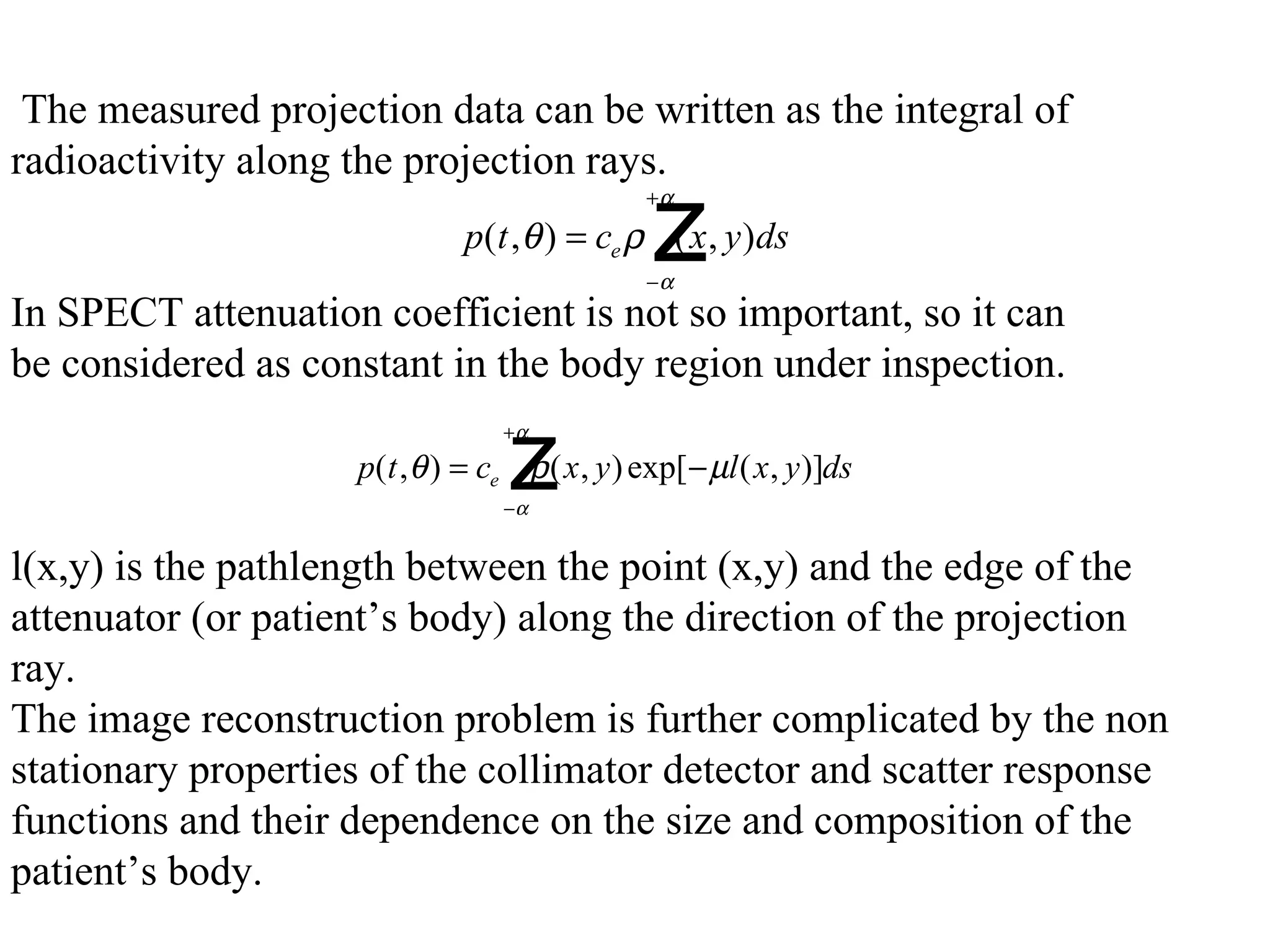   The measured projection data can be written as the integral of  radioactivity along the projection rays. In SPECT attenuation coefficient is not so important, so it can  be considered as constant in the body region under inspection.   l(x,y) is the pathlength between the point (x,y) and the edge of the  attenuator (or patient’s body) along the direction of the projection  ray. The image reconstruction problem is further complicated by the non  stationary properties of the collimator detector and scatter response  functions and their dependence on the size and composition of the  patient’s body.  