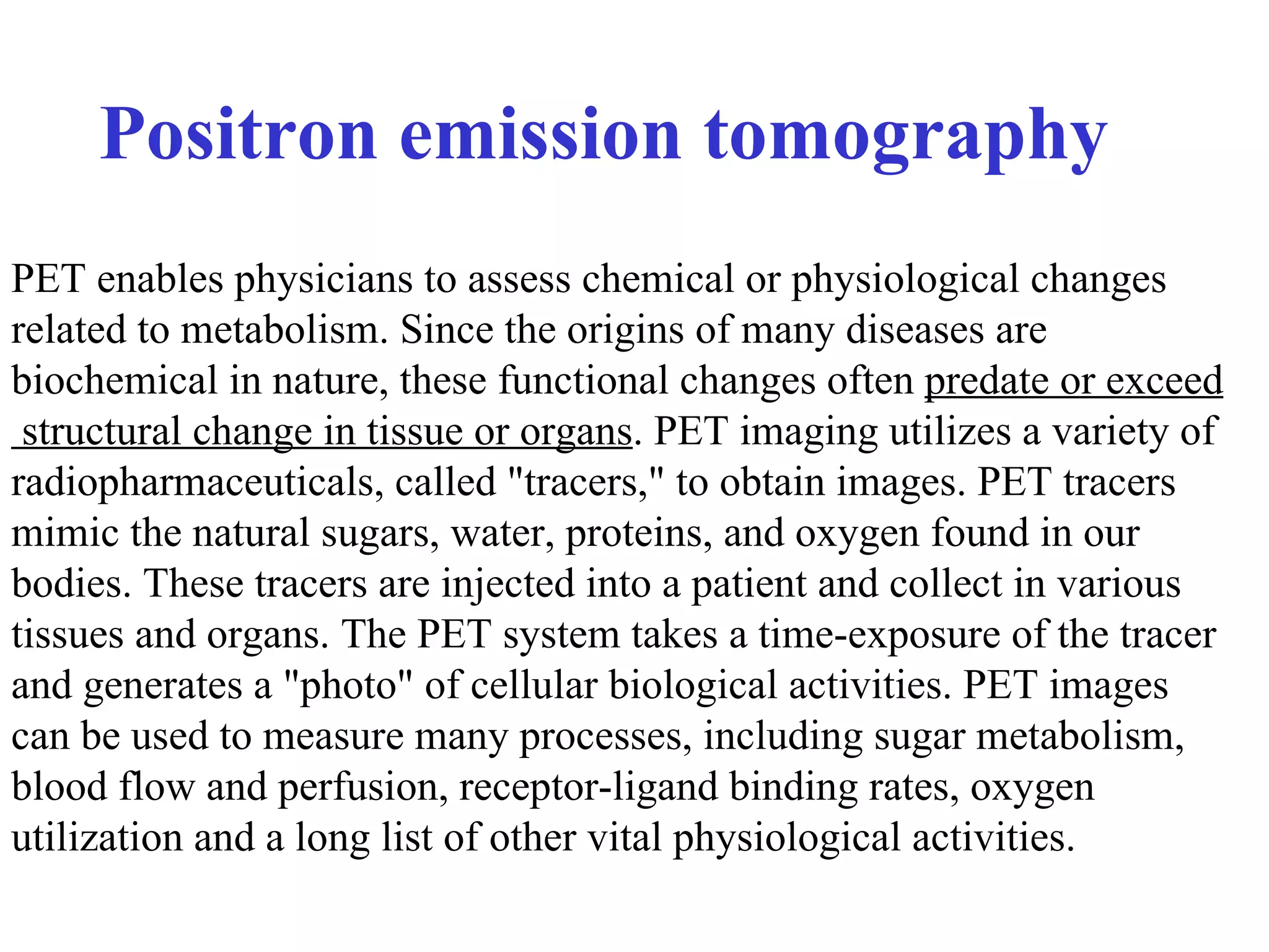 Positron emission tomography   PET enables physicians to assess chemical or physiological changes  related to metabolism. Since the origins of many diseases are  biochemical in nature, these functional changes often  predate or exceed structural change in tissue or organs . PET imaging utilizes a variety of  radiopharmaceuticals, called "tracers," to obtain images. PET tracers  mimic the natural sugars, water, proteins, and oxygen found in our  bodies. These tracers are injected into a patient and collect in various  tissues and organs. The PET system takes a time-exposure of the tracer  and generates a "photo" of cellular biological activities. PET images  can be used to measure many processes, including sugar metabolism,  blood flow and perfusion, receptor-ligand binding rates, oxygen  utilization and a long list of other vital physiological activities. 