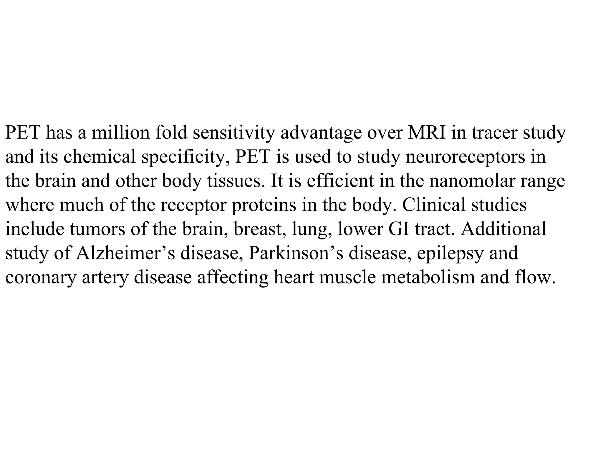 PET has a million fold sensitivity advantage over MRI in tracer study  and its chemical specificity, PET is used to study neuroreceptors in  the brain and other body tissues. It is efficient in the nanomolar range  where much of the receptor proteins in the body. Clinical studies  include tumors of the brain, breast, lung, lower GI tract. Additional  study of Alzheimer’s disease, Parkinson’s disease, epilepsy and  coronary artery disease affecting heart muscle metabolism and flow.  