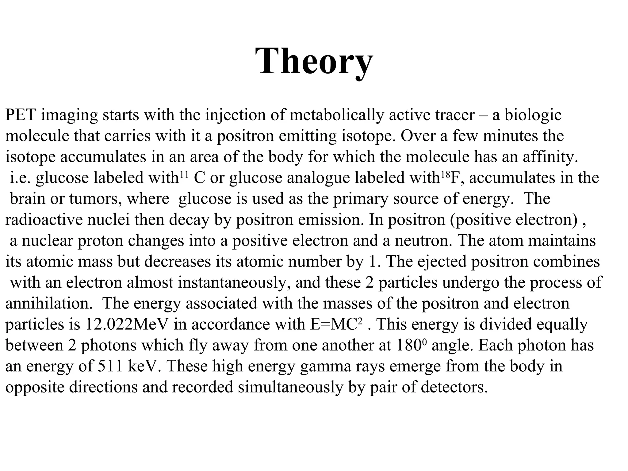 Theory PET imaging starts with the injection of metabolically active tracer – a biologic  molecule that carries with it a positron emitting isotope. Over a few minutes the  isotope accumulates in an area of the body for which the molecule has an affinity.  i.e. glucose labeled with  11 C or glucose analogue labeled with  18 F, accumulates in the brain or tumors, where  glucose is used as the primary source of energy.  The  radioactive nuclei then decay by positron emission. In positron (positive electron) , a nuclear proton changes into a positive electron and a neutron. The atom maintains  its atomic mass but decreases its atomic number by 1. The ejected positron combines with an electron almost instantaneously, and these 2 particles undergo the process of  annihilation.  The energy associated with the masses of the positron and electron  particles is 12.022MeV in accordance with E=MC 2  . This energy is divided equally  between 2 photons which fly away from one another at 180 0  angle. Each photon has  an energy of 511 keV. These high energy gamma rays emerge from the body in  opposite directions and recorded simultaneously by pair of detectors.  