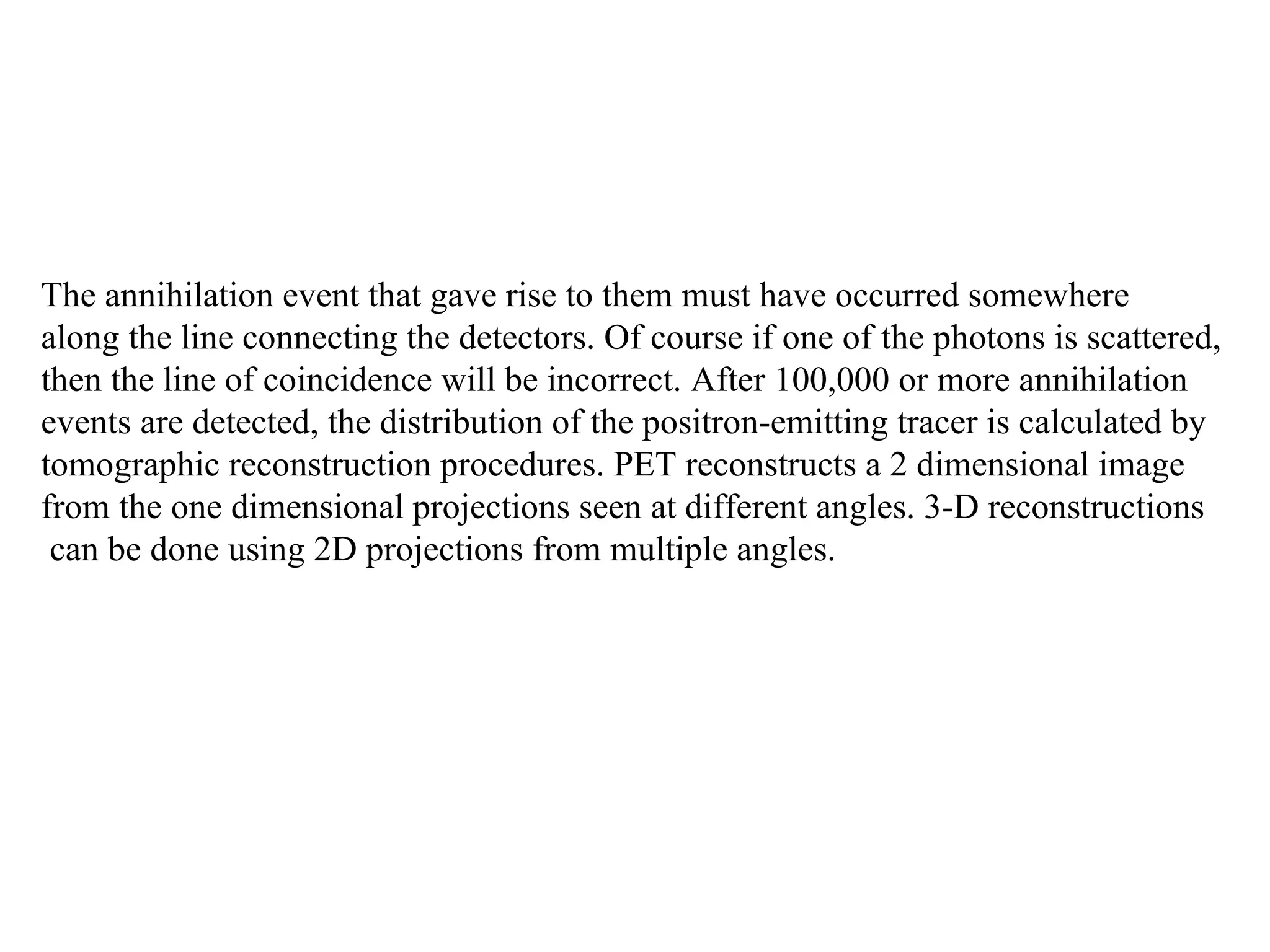 The annihilation event that gave rise to them must have occurred somewhere  along the line connecting the detectors. Of course if one of the photons is scattered,  then the line of coincidence will be incorrect. After 100,000 or more annihilation  events are detected, the distribution of the positron-emitting tracer is calculated by  tomographic reconstruction procedures. PET reconstructs a 2 dimensional image  from the one dimensional projections seen at different angles. 3-D reconstructions can be done using 2D projections from multiple angles.  