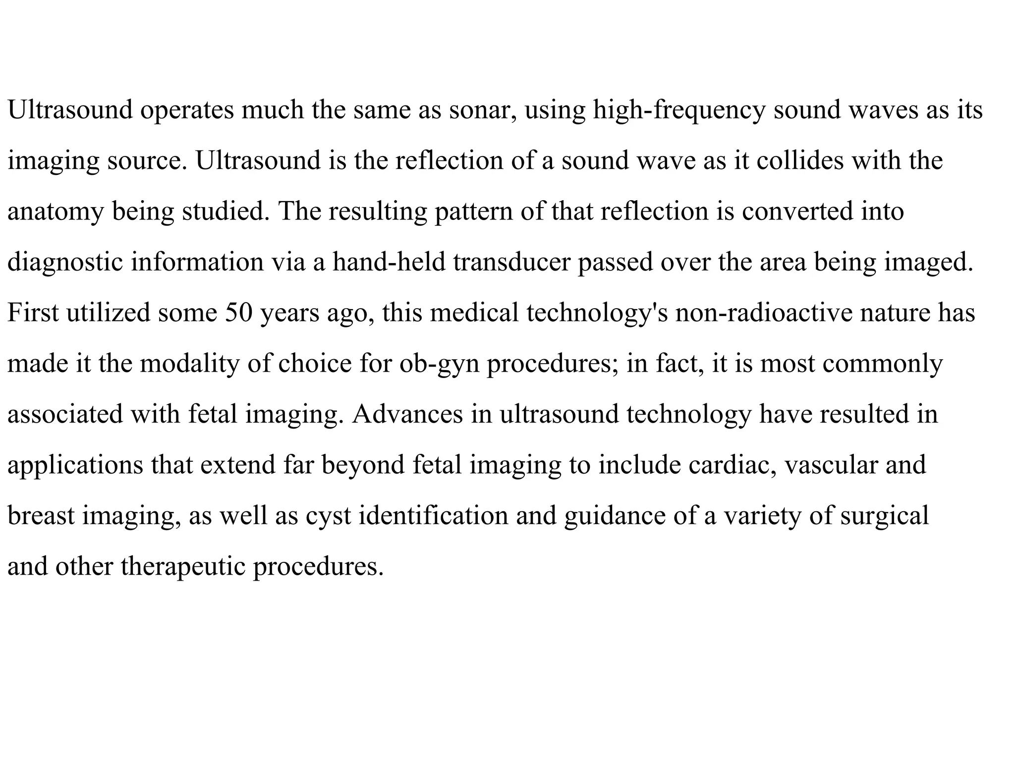 Ultrasound operates much the same as sonar, using high-frequency sound waves as its  imaging source. Ultrasound is the reflection of a sound wave as it collides with the  anatomy being studied. The resulting pattern of that reflection is converted into  diagnostic information via a hand-held transducer passed over the area being imaged.  First utilized some 50 years ago, this medical technology's non-radioactive nature has  made it the modality of choice for ob-gyn procedures; in fact, it is most commonly  associated with fetal imaging. Advances in ultrasound technology have resulted in  applications that extend far beyond fetal imaging to include cardiac, vascular and  breast imaging, as well as cyst identification and guidance of a variety of surgical  and other therapeutic procedures. 