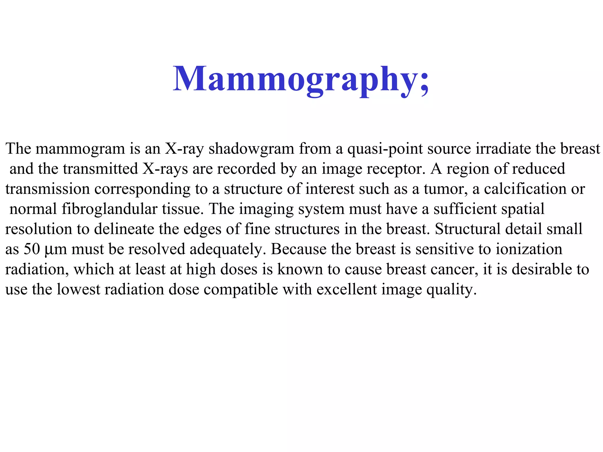Mammography; The mammogram is an X-ray shadowgram from a quasi-point source irradiate the breast and the transmitted X-rays are recorded by an image receptor. A region of reduced  transmission corresponding to a structure of interest such as a tumor, a calcification or normal fibroglandular tissue. The imaging system must have a sufficient spatial  resolution to delineate the edges of fine structures in the breast. Structural detail small  as 50   m must be resolved adequately. Because the breast is sensitive to ionization  radiation, which at least at high doses is known to cause breast cancer, it is desirable to  use the lowest radiation dose compatible with excellent image quality. 