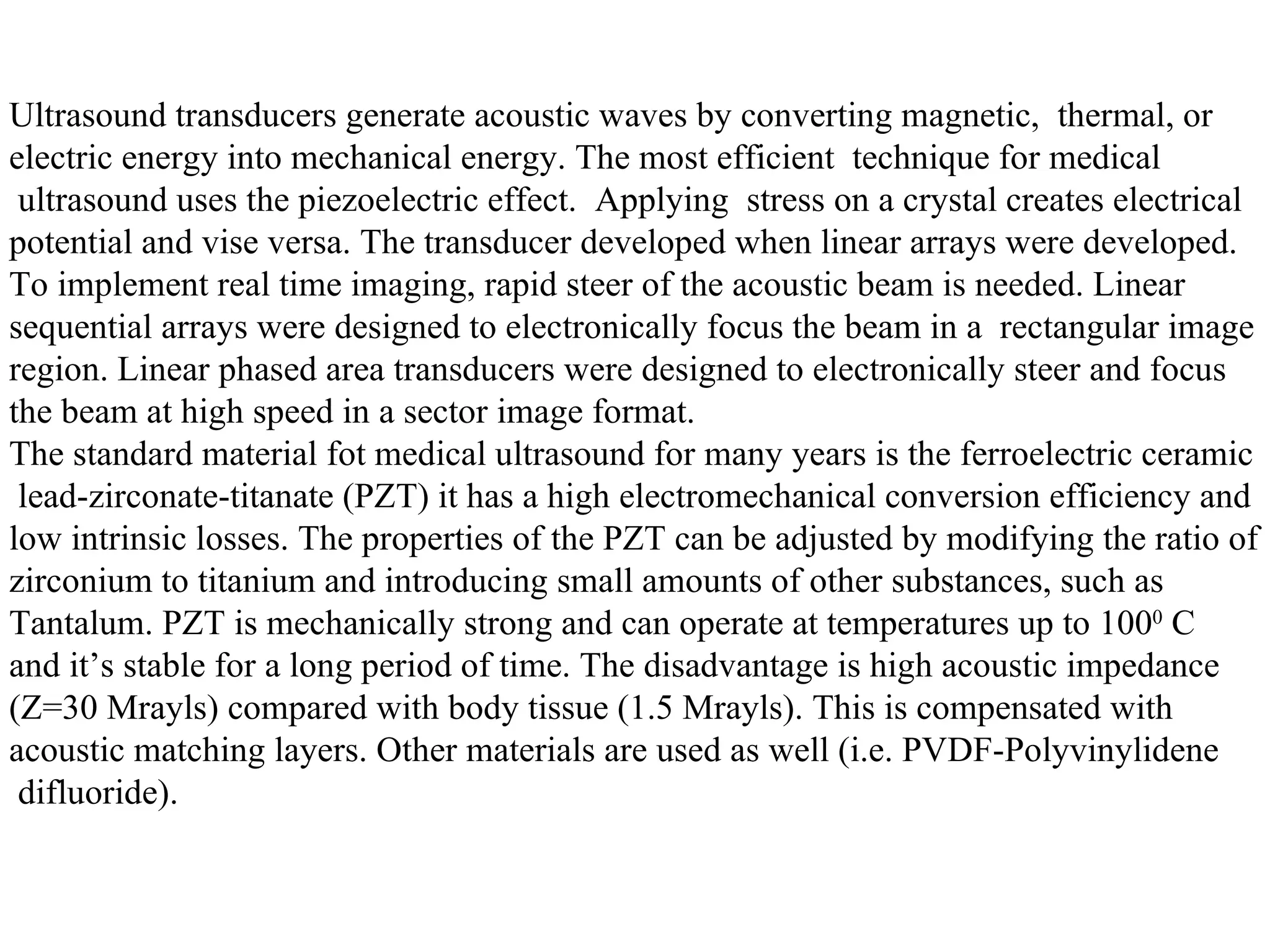 Ultrasound transducers generate acoustic waves by converting magnetic,  thermal, or  electric energy into mechanical energy. The most efficient  technique for medical ultrasound uses the piezoelectric effect.  Applying  stress on a crystal creates electrical  potential and vise versa. The transducer developed when linear arrays were developed.  To implement real time imaging, rapid steer of the acoustic beam is needed. Linear  sequential arrays were designed to electronically focus the beam in a  rectangular image  region. Linear phased area transducers were designed to electronically steer and focus  the beam at high speed in a sector image format. The standard material fot medical ultrasound for many years is the ferroelectric ceramic lead-zirconate-titanate (PZT) it has a high electromechanical conversion efficiency and  low intrinsic losses. The properties of the PZT can be adjusted by modifying the ratio of  zirconium to titanium and introducing small amounts of other substances, such as  Tantalum. PZT is mechanically strong and can operate at temperatures up to 100 0  C  and it’s stable for a long period of time. The disadvantage is high acoustic impedance  (Z=30 Mrayls) compared with body tissue (1.5 Mrayls). This is compensated with  acoustic matching layers. Other materials are used as well (i.e. PVDF-Polyvinylidene difluoride). 