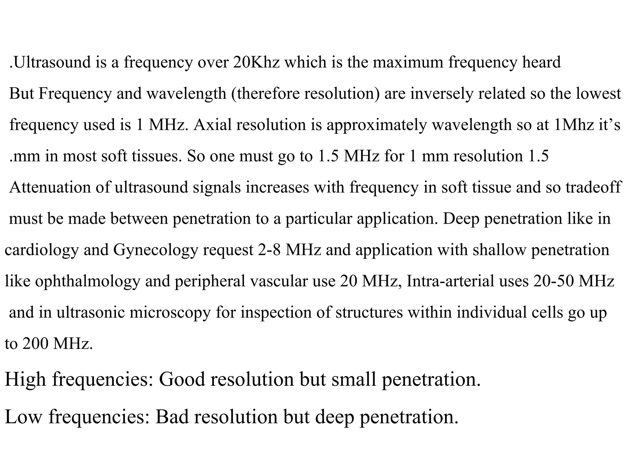 Ultrasound is a frequency over 20Khz which is the maximum frequency heard.  But Frequency and wavelength (therefore resolution) are inversely related so the lowest  frequency used is 1 MHz. Axial resolution is approximately wavelength so at 1Mhz it’s  1.5 mm in most soft tissues. So one must go to 1.5 MHz for 1 mm resolution.  Attenuation of ultrasound signals increases with frequency in soft tissue and so tradeoff  must be made between penetration to a particular application. Deep penetration like in  cardiology and Gynecology request 2-8 MHz and application with shallow penetration like ophthalmology and peripheral vascular use 20 MHz, Intra-arterial uses 20-50 MHz and in ultrasonic microscopy for inspection of structures within individual cells go up  to 200 MHz . High frequencies: Good resolution but small penetration. Low frequencies: Bad resolution but deep penetration. 