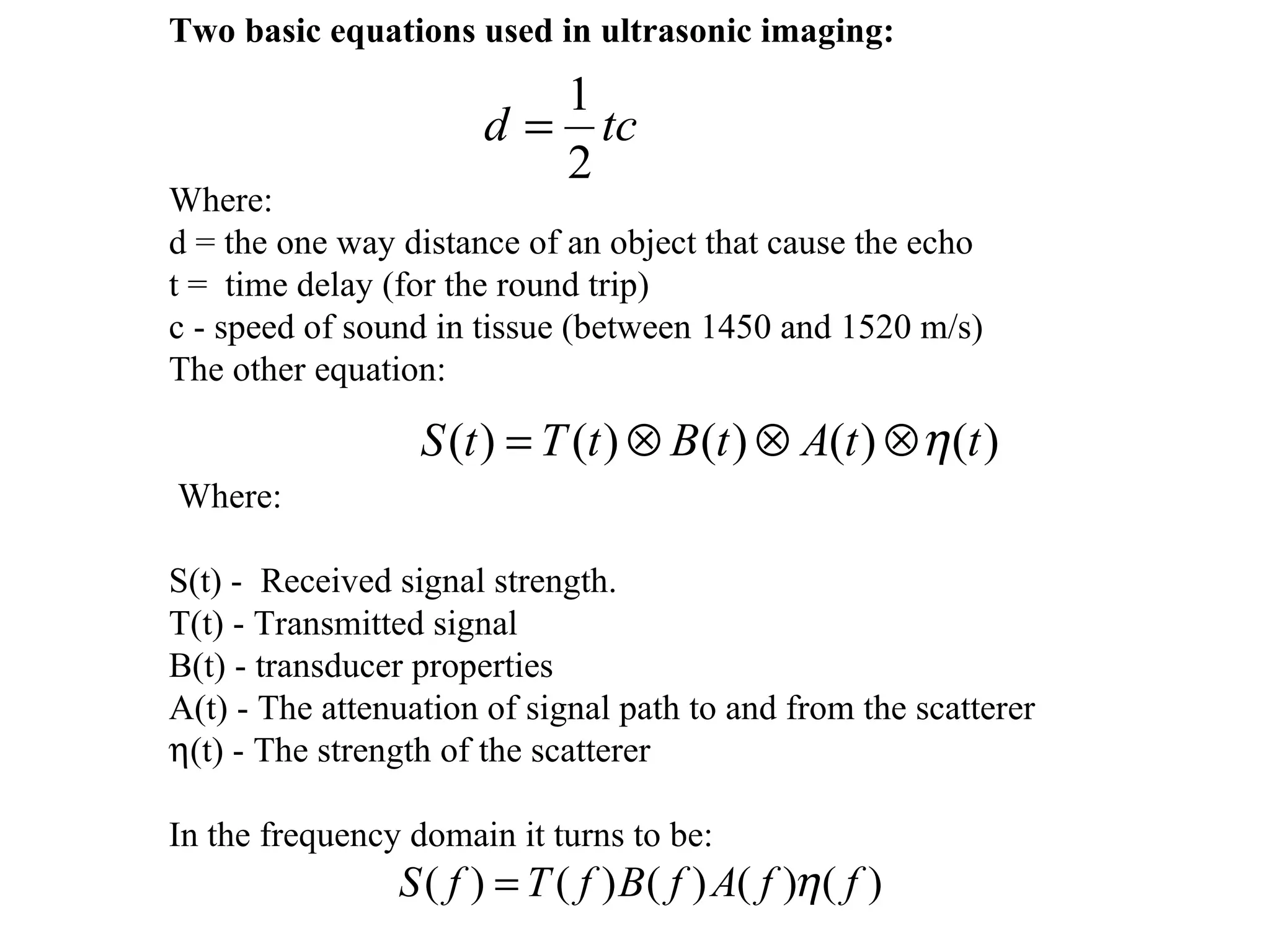   Two basic equations used in ultrasonic imaging:   Where: d = the one way distance of an object that cause the echo t =  time delay (for the round trip) c - speed of sound in tissue (between 1450 and 1520 m/s) The other equation:     Where:   S(t) -  Received signal strength. T(t) - Transmitted signal B(t) - transducer properties A(t) - The attenuation of signal path to and from the scatterer   (t) - The strength of the scatterer   In the frequency domain it turns to be:   