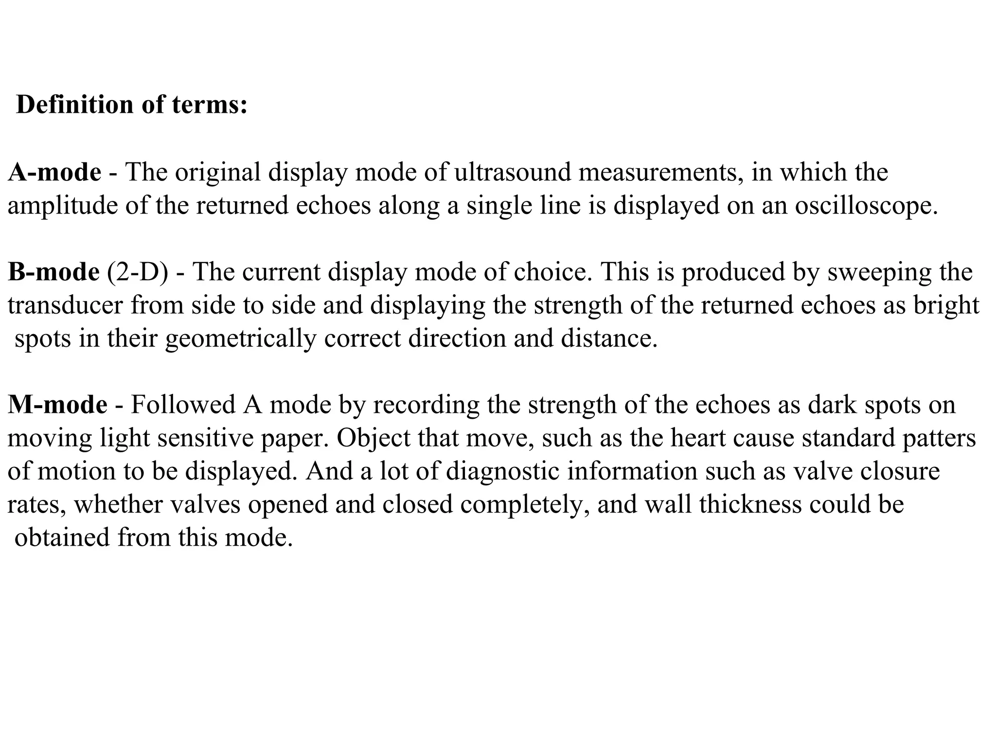 Definition of terms : A-mode  - The original display mode of ultrasound measurements, in which the  amplitude of the returned echoes along a single line is displayed on an oscilloscope. B-mode  (2-D) - The current display mode of choice. This is produced by sweeping the  transducer from side to side and displaying the strength of the returned echoes as bright spots in their geometrically correct direction and distance .   M-mode  - Followed A mode by recording the strength of the echoes as dark spots on  moving light sensitive paper. Object that move, such as the heart cause standard patters  of motion to be displayed. And a lot of diagnostic information such as valve closure  rates, whether valves opened and closed completely, and wall thickness could be obtained from this mode.   
