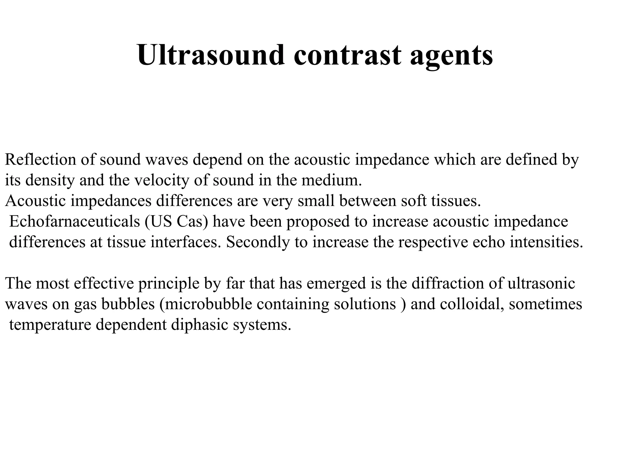 Ultrasound contrast agents Reflection of sound waves depend on the acoustic impedance which are defined by its density and the velocity of sound in the medium. Acoustic impedances differences are very small between soft tissues. Echofarnaceuticals (US Cas) have been proposed to increase acoustic impedance differences at tissue interfaces. Secondly to increase the respective echo intensities. The most effective principle by far that has emerged is the diffraction of ultrasonic waves on gas bubbles (microbubble containing solutions ) and colloidal, sometimes temperature dependent diphasic systems. 