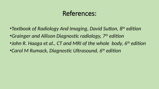 References:
•Textbook of Radiology And Imaging, David Sutton, 8th
edition
•Grainger and Allison Diagnostic radiology, 7th
edition
•John R. Haaga et al., CT and MRI of the whole body, 6th
edition
•Carol M Rumack, Diagnostic Ultrasound, 6th
edition
 