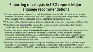 Reporting renal cysts in USG report: Major
language recommendations
On plain, non-contrast ultrasound, a radiologist should describe the cyst's size, location, wall
thickness, septations, calcifications, and color Doppler vascularity, then categorize the lesion as
either a simple cyst, a complicated cyst, or a complex/indeterminate mass.
If the cyst fulfills all benign criteria, it should be labeled a simple cyst requiring no further action.
If it exhibits mild deviations like a single thin septum, it can be reported as a likely benign
complicated cyst suitable for routine follow-up.
However, because a formal Bosniak classification cannot be assigned without contrast media to
evaluate tissue perfusion, any lesion with high-risk features such as thick walls, multiple
septations, nodular calcifications, or solid components must be reported as an indeterminate
complex renal mass with an explicit recommendation for a contrast-enhanced CT or MRI to
definitively establish the Bosniak score
While the official Bosniak Version 2019 update formally incorporates only CT and MRI, major
international organizations—such as the European Federation of Societies for Ultrasound in
Medicine and Biology (EFSUMB)—have established a validated CEUS-Bosniak classification system
 