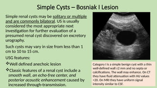 Simple Cysts – Bosniak I Lesion
Simple renal cysts may be solitary or multiple
and are commonly bilateral. US is usually
considered the most appropriate next
investigation for further evaluation of a
presumed renal cyst discovered on excretory
urography.
Such cysts may vary in size from less than 1
cm to 10 to 15 cm.
USG features:
Well defined anechoic lesion
Classic features of a renal cyst include a
smooth wall, an echo-free center, and
posterior acoustic enhancement caused by
increased through-transmission.
Category I is a simple benign cyst with a thin
well-defined wall ≤2 mm and no septa or
calcifications. The wall may enhance. On CT
they have fluid attenuation with HU values
<20. On MRI they have uniform signal
intensity similar to CSF.
 