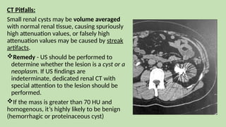 CT Pitfalls:
Small renal cysts may be volume averaged
with normal renal tissue, causing spuriously
high attenuation values, or falsely high
attenuation values may be caused by streak
artifacts.
Remedy - US should be performed to
determine whether the lesion is a cyst or a
neoplasm. If US findings are
indeterminate, dedicated renal CT with
special attention to the lesion should be
performed.
If the mass is greater than 70 HU and
homogenous, it’s highly likely to be benign
(hemorrhagic or proteinaceous cyst)
 