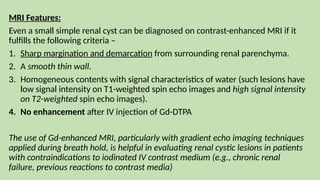 MRI Features:
Even a small simple renal cyst can be diagnosed on contrast-enhanced MRI if it
fulfills the following criteria –
1. Sharp margination and demarcation from surrounding renal parenchyma.
2. A smooth thin wall.
3. Homogeneous contents with signal characteristics of water (such lesions have
low signal intensity on T1-weighted spin echo images and high signal intensity
on T2-weighted spin echo images).
4. No enhancement after IV injection of Gd-DTPA
The use of Gd-enhanced MRI, particularly with gradient echo imaging techniques
applied during breath hold, is helpful in evaluating renal cystic lesions in patients
with contraindications to iodinated IV contrast medium (e.g., chronic renal
failure, previous reactions to contrast media)
 