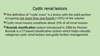 Cystic renal lesions
The definition of “cystic mass” is a lesion with the solid portion
occupying not more than one-fourth (<25%) of the volume
Cystic renal masses constitute about 15% of all renal masses
Bosniak classification system introduced in 1986 by Mortan
Bosniak is a CT based classification system which helps robustly
categorize cystic renal lesions and guide further management.
 