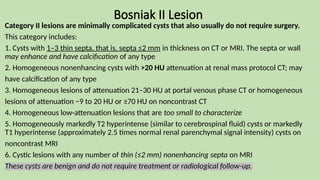 Bosniak II Lesion
Category II lesions are minimally complicated cysts that also usually do not require surgery.
This category includes:
1. Cysts with 1–3 thin septa, that is, septa ≤2 mm in thickness on CT or MRI. The septa or wall
may enhance and have calcification of any type
2. Homogeneous nonenhancing cysts with >20 HU attenuation at renal mass protocol CT; may
have calcification of any type
3. Homogeneous lesions of attenuation 21–30 HU at portal venous phase CT or homogeneous
lesions of attenuation −9 to 20 HU or ≥70 HU on noncontrast CT
4. Homogeneous low-attenuation lesions that are too small to characterize
5. Homogeneously markedly T2 hyperintense (similar to cerebrospinal fluid) cysts or markedly
T1 hyperintense (approximately 2.5 times normal renal parenchymal signal intensity) cysts on
noncontrast MRI
6. Cystic lesions with any number of thin (≤2 mm) nonenhancing septa on MRI
These cysts are benign and do not require treatment or radiological follow-up.
 