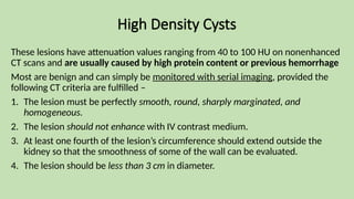High Density Cysts
These lesions have attenuation values ranging from 40 to 100 HU on nonenhanced
CT scans and are usually caused by high protein content or previous hemorrhage
Most are benign and can simply be monitored with serial imaging, provided the
following CT criteria are fulfilled –
1. The lesion must be perfectly smooth, round, sharply marginated, and
homogeneous.
2. The lesion should not enhance with IV contrast medium.
3. At least one fourth of the lesion’s circumference should extend outside the
kidney so that the smoothness of some of the wall can be evaluated.
4. The lesion should be less than 3 cm in diameter.
 